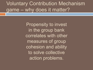 Voluntary Contribution Mechanism
game – why does it matter?
Propensity to invest
in the group bank
correlates with other
measures of group
cohesion and ability
to solve collective
action problems.

 