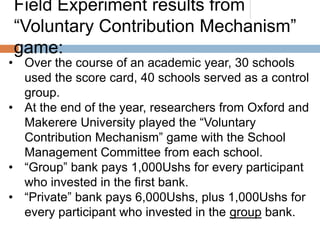 Field Experiment results from
“Voluntary Contribution Mechanism”
game:

• Over the course of an academic year, 30 schools
used the score card, 40 schools served as a control
group.
• At the end of the year, researchers from Oxford and
Makerere University played the “Voluntary
Contribution Mechanism” game with the School
Management Committee from each school.
• “Group” bank pays 1,000Ushs for every participant
who invested in the first bank.
• “Private” bank pays 6,000Ushs, plus 1,000Ushs for
every participant who invested in the group bank.

 