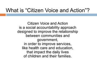 What is “Citizen Voice and Action”?
Citizen Voice and Action
is a social accountability approach
designed to improve the relationship
between communities and
government,
in order to improve services,
like health care and education,
that impact the daily lives
of children and their families.

 