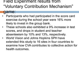 Field Experiment results from
“Voluntary Contribution Mechanism”
game:
• Participants who had participated in the score card
exercise during the school year were 16% more
likely to invest in the group bank.
• These schools also exhibited a 9% increase in test
scores, and drops in student and teacher
absenteeism by 10% and 13%, respectively.
• World Vision and Johns Hopkins SPH have
extended this study to 16 sites in four countries to
examine how CVA contributes to collective action for
health outcomes.

 
