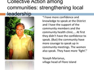 Collective Action among
communities: strengthening local
leadership

“I have more confidence and
knowledge to speak at the District
and I have the support of the
community members and the
community health clinic…. At first
they didn’t have the confidence to
speak. (But) the community have
more courage to speak up in
community meetings. The women
also speak. They have more ‘fight’.”
Yoseph Marianus,
village head of Flore Island

 