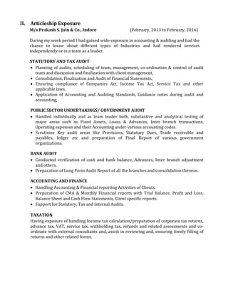II. Articleship Exposure
M/s Prakash S. Jain & Co., Indore (February, 2013 to February, 2016)
During my work period I had gained wide exposure in accounting & auditing and had the
chance to know about different types of Industries and had rendered services
independently or in a team as a leader.
STATUTORY AND TAX AUDIT
 Planning of audits, scheduling of team, management, co-ordination & control of audit
team and discussion and finalization with client management,
 Consolidation, Finalization and Audit of Financial Statements,
 Ensuring compliance of Companies Act, Income Tax Act, Service Tax and other
applicable laws,
 Application of Accounting and Auditing Standards, Guidance notes during audit and
accounting,
PUBLIC SECTOR UNDERTAKINGS/ GOVERNMENT AUDIT
 Handled individually and as team leader both, substantive and analytical testing of
major areas such as Fixed Assets, Loans & Advances, Inter branch transactions,
Operating expenses and their Accounting under various accounting codes.
 Scrutinize Key audit areas like Provisions, Statutory Dues, Trade receivable and
payables, ledger etc and preparation of Final Report of various government
organizations.
BANK AUDIT
 Conducted verification of cash and bank balance, Advances, Inter branch adjustment
and others.
 Preparation of Long Form Audit Report of all the branches and consolidation thereon.
ACCOUNTING AND FINANCE
 Handling Accounting & Financial reporting Activities of Clients.
 Preparation of CMA & Monthly Financial reports with Trial Balance, Profit and Loss,
Balance Sheet and Cash Flow Statements, Client specific reports.
 Support for Statutory, Tax and Internal Audits.
TAXATION
Having exposure of handling Income tax calculation/preparation of corporate tax returns,
advance tax, VAT, service tax, withholding tax, refunds and related assessments and co-
ordinate with external consultants and, assist in reviewing and, ensuring timely filling of
returns and other related forms.
 
