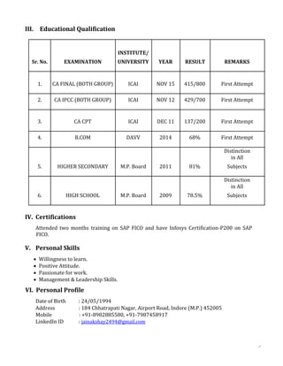 III. Educational Qualification
INSTITUTE/
Sr. No. EXAMINATION UNIVERSITY YEAR RESULT REMARKS
1. CA FINAL (BOTH GROUP) ICAI NOV 15 415/800 First Attempt
2. CA IPCC (BOTH GROUP) ICAI NOV 12 429/700 First Attempt
3. CA CPT ICAI DEC 11 137/200 First Attempt
4. B.COM DAVV 2014 68% First Attempt
Distinction
in All
5. HIGHER SECONDARY M.P. Board 2011 81% Subjects
Distinction
in All
6. HIGH SCHOOL M.P. Board 2009 78.5% Subjects
IV. Certifications
Attended two months training on SAP FICO and have Infosys Certification-P200 on SAP
FICO.
V. Personal Skills
 Willingness to learn.
 Positive Attitude.
 Passionate for work.
 Management & Leadership Skills.
VI. Personal Profile
Date of Birth : 24/05/1994
Address : 184 Chhatrapati Nagar, Airport Road, Indore (M.P.) 452005
Mobile : +91-8982885580, +91-7987458917
LinkedIn ID : jainakshay2494@gmail.com
 
