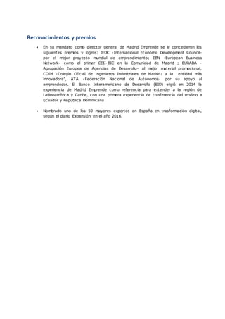 Reconocimientos y premios
 En su mandato como director general de Madrid Emprende se le concedieron los
siguientes premios y logros: IEDC -Internacional Economic Development Council-
por el mejor proyecto mundial de emprendimiento; EBN -European Business
Network- como el primer CEII-BIC en la Comunidad de Madrid ; EURADA -
Agrupación Europea de Agencias de Desarrollo- al mejor material promocional;
COIM -Colegio Oficial de Ingenieros Industriales de Madrid- a la entidad más
innovadora”, ATA -Federación Nacional de Autónomos- por su apoyo al
emprendedor. El Banco Interamericano de Desarrollo (BID) eligió en 2014 la
experiencia de Madrid Emprende como referencia para extender a la región de
Latinoamérica y Caribe, con una primera experiencia de trasferencia del modelo a
Ecuador y República Dominicana
 Nombrado uno de los 50 mayores expertos en España en trasformación digital,
según el diario Expansión en el año 2016.
 