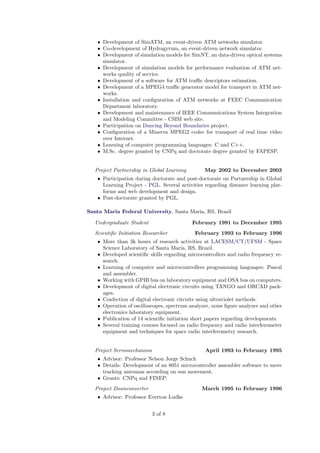 • Development of SimATM, an event-driven ATM networks simulator.
    • Co-development of Hydragyrum, an event-driven network simulator.
    • Development of simulation models for SimNT, an data-driven optical systems
      simulator.
    • Development of simulation models for performance evaluation of ATM net-
      works quality of service.
    • Development of a software for ATM traﬃc descriptors estimation.
    • Development of a MPEG4 traﬃc generator model for transport in ATM net-
      works.
    • Installation and conﬁguration of ATM networks at FEEC Communication
      Department laboratory.
    • Development and maintenance of IEEE Communications System Integration
      and Modeling Committee - CSIM web site.
    • Participation on Dancing Beyond Boundaries project.
    • Conﬁguration of a Minerva MPEG2 codec for transport of real time video
      over Internet.
    • Learning of computer programming languages: C and C++.
    • M.Sc. degree granted by CNPq and doctorate degree granted by FAPESP.


   Project Partnership in Global Learning        May 2002 to December 2003
    • Participation during doctorate and post-doctorate on Partnership in Global
      Learning Project - PGL. Several activities regarding distance learning plat-
      forms and web development and design.
    • Post-doctorate granted by PGL.

Santa Maria Federal University, Santa Maria, RS, Brazil

   Undergraduate Student                    February 1991 to December 1995
   Scientiﬁc Initiation Researcher           February 1993 to February 1996
    • More than 3k hours of research activities at LACESM/CT/UFSM - Space
      Science Laboratory of Santa Maria, RS, Brazil.
    • Developed scientiﬁc skills regarding microcontrollers and radio frequency re-
      search.
    • Learning of computer and microcontrollers programming languages: Pascal
      and assembler.
    • Working with GPIB bus on laboratory equipment and OSA bus on computers.
    • Development of digital electronic circuits using TANGO and ORCAD pack-
      ages.
    • Confection of digital electronic circuits using ultraviolet methods.
    • Operation of oscilloscopes, spectrum analyzer, noise ﬁgure analyzer and other
      electronics laboratory equipment.
    • Publication of 14 scientiﬁc initiation short papers regarding developments.
    • Several training courses focused on radio frequency and radio interferometer
      equipment and techniques for space radio interferometry research.


   Project Servomechanism                         April 1993 to February 1995
    • Advisor: Professor Nelson Jorge Schuch
    • Details: Development of an 8051 microcontroller assembler software to move
      tracking antennas according on sun movement.
    • Grants: CNPq and FINEP.
   Project Downconverter                        March 1995 to February 1996
    • Advisor: Professor Everton Ludke


                            3 of 8
 