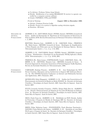 • Co-Advisor: Professor Nelson Jorge Schuch
                   • Details: Modiﬁcation of an analog BRAZILSAT II receiver to operate con-
                     trolled by a computer syntony software.
                   • Grants: FAPERGS, CNPq and FINEP.
                  Period of Training                           August 1995 to December 1995
                   • Advisor: Professor Everton Ludke
                   • Details: Project of a system to digitalize analog television signals.
                   • Duration: 120 hours.



Magazine or    ALBERTI, A. M. ; ZACCARIAS, Daniel ; PENHA, Samuel ; MENDES, Leonardo de
Journal        Souza . An´lise de Desempenho de Algoritmos de Gerenciamento de Estruturas de
                           a
Publications   Filas em Redes ATM. Revista Iberoamericana de Sistemas Cibern´tica e Inform´tica,
                                                                            e             a
               v. 2, 2005.

               BOTTOLI, Mauricio Luis ; ALBERTI, A. M. ; SAKURAY, F´bio ; PROENCA
                                                                         a              ¸
               JR., M´rio Lemes ; MENDES, Leonardo de Souza . Modelagem de Ampliﬁcadores
                      a
                                    ´                                      ´
               a Fibra Dopada com Erbio para uso em Simula¸˜es de Sistemas Opticos. Revista
                                                                co
               Telecomunica¸˜es Inatel, v. 5, n. 2, p. 1-13, 2002.
                           co

               ALBERTI, A. M. ; ZACCARIAS, Daniel ; PENHA, Samuel ; MENDES, Leonardo
               de Souza . Modelamento e Simula¸˜o de um Escalonador WF2Q Aplicado ` Redes
                                               ca                                 a
               ATM. Telecomunica¸oes, v. 4, n. 2, p. 22-36, 2001.
                                 c˜

               PROENCA JR., Mario Lemes ; COPPELMANS, Camiel ; SAKURAY, Fabio ; AL-
                       ¸
               BERTI, A. M. ; BOTTOLI, Mauricio Luis ; MENDES, Leonardo de Souza . A
               Practical Approach for Automatic Generation of Network Segment Traﬃc Baselines.
               Revista da Sociedade Brasileira de Telecomunica¸˜es, 2006.
                                                              co

Conference     CARVALHO, Rodrigo Pimenta ; ALBERTI, A. M. . Java Technologies for NGN
Publications   Service Creation: Discussion and an Architecture to Improve SIP Addresses Discov-
               ery. In: The IASTED European Conference on Internet and Multimedia Systems
               and Applications, 2007, Chamonix, 2007.

               QUINELATO, Fabio Magagnini ; ALBERTI, A. M. . An´lise das Caracter´
                                                                         a                ısticas de
               Funcionamento da Gerˆncia de Banda em Redes WiMAX. In: Encontro de Inicia¸˜o
                                      e                                                          ca
               Cient´ıﬁca e Tecnol´gica do Inatel (Incitel), 2007, Santa Rita do Sapuca´ Anais do
                                  o                                                    ı.
               Incitel, 2007.

               PUCCI, Leonardo Jacintho Cerqueira ; PAIVA, Thiago Dalle Dias de ; ALBERTI,
               A. M. . Estudo e Desenvolvimento de Solu¸˜es de Voz sobre IP Baseado em Software
                                                        co
               Livre. In: Encontro de Inicia¸˜o Cient´
                                            ca       ıﬁca e Tecnol´gica do Inatel (Incitel), 2007,
                                                                  o
               Santa Rita do Sapuca´ Anais do Incitel, 2007.
                                    ı.

               SILVA, Paulo Cesar da ; ALBERTI, A. M. . Mobilidade em NGN: Estudo, An´lise   a
               de Protocolos e Proposta de Modelo de Simula¸˜o HIP. In: Encontro de Inicia¸˜o
                                                                ca                            ca
               Cient´ıﬁca e Tecnol´gica do Inatel (Incitel), 2007, Santa Rita do Sapuca´ Anais do
                                  o                                                    ı.
               Incitel, 2007.

               BISPO, Felipe Mahatma Lopes ; EVANGELISTA, Paulo Henrique Nascimento ;
               SANTOS, Carlos Roberto dos Santos ; ALBERTI, A. M. . Simula¸˜o de uma Rede
                                                                                 ca
               Wi-Fi para o Campus do Inatel. In: Encontro de Inicia¸˜o Cient´
                                                                      ca        ıﬁca e Tecnol´gica
                                                                                             o
               do Inatel (Incitel), 2007, Santa Rita do Sapuca´ Anais do Incitel, 2007.
                                                              ı.



                                           4 of 8
 