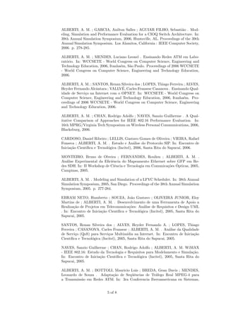 ALBERTI, A. M. ; GARCIA, Anilton Salles ; AGUIAR FILHO, Sebasti˜o . Mod-
                                                                     a
eling, Simulation and Performance Evaluation for a CIOQ Switch Architecture. In:
39th Annual Simulation Symposium, 2006, Huntsville, AL. Proceedings of the 39th
Annual Simulation Symposium. Los Alamitos, California : IEEE Computer Society,
2006. p. 278-285.

ALBERTI, A. M. ; MENDES, Luciano Leonel . Ensinando Redes ATM em Labo-
rat´rio. In: WCCSETE - World Congress on Computer Science, Engineering and
   o
Technology Education, 2006, Itanha´m, S˜o Paulo. Proceedings of 2006 WCCSETE
                                  e    a
- World Congress on Computer Science, Engineering and Technology Education,
2006.

ALBERTI, A. M. ; SANTOS, Renan Silveira dos ; LOPES, Thiago Ferreira ; ALVES,
                                   ´
Heyder Fernando Alcˆntara ; VALLVE, Carles Fransesc Casanova . Ensinando Qual-
                    a
idade de Servi¸o na Internet com o OPNET. In: WCCSETE - World Congress on
              c
Computer Science, Engineering and Technology Education, 2006, Itanha´m. Pro-
                                                                     e
ceedings of 2006 WCCSETE - World Congress on Computer Science, Engineering
and Technology Education, 2006.

ALBERTI, A. M. ; CHAN, Rodrigo Adolfo ; NAVES, Sanzio Guilherme . A Qual-
itative Comparison of Approaches for IEEE 802.16 Performance Evaluation. In:
16th MPRG/Virginia Tech Symposium on Wireless Personal Communications, 2006,
Blacksburg, 2006.

CARDOSO, Daniel Ribeiro ; LELLIS, Gustavo Gomes de Oliveira ; VIEIRA, Rafael
Fonseca ; ALBERTI, A. M. . Estudo e An´lise do Protocolo SIP. In: Encontro de
                                             a
Inicia¸˜o Cient´
      ca       ıﬁca e Tecnol´gica (Incitel), 2006, Santa Rita do Sapuca´ 2006.
                            o                                          ı,

MONTEIRO, Bruno de Olveira ; FERNANDES, Roulien ; ALBERTI, A. M. .
An´lise Experimental da Eﬁciˆncia do Mapeamento Ethernet sobre GFP em Re-
   a                         e
                                                            co ´
des SDH. In: II Workshop de Ciˆncia e Tecnologia em Comunica¸˜es Opticas, 2005,
                               e
Campinas, 2005.

ALBERTI, A. M. . Modeling and Simulation of a LFVC Scheduler. In: 38th Annual
Simulation Symposium, 2005, San Diego. Proceedings of the 38th Annual Simulation
Symposium, 2005. p. 277-284.

EBRAM NETO, Humberto ; SOUZA, Jo˜o Gustavo ; OLIVEIRA JUNIOR, Eloy
                                         a
Martins de ; ALBERTI, A. M. . Desenvolvimento de uma Ferramenta de Apoio a
Realiza¸˜o de Projetos em Telecomunica¸˜es: An´lise de Requisitos e Design UML
       ca                               co      a
. In: Encontro de Inicia¸˜o Cient´
                        ca       ıﬁca e Tecnol´gica (Incitel), 2005, Santa Rita do
                                              o
Sapucai, 2005.

SANTOS, Renan Silveira dos ; ALVES, Heyder Fernando A. ; LOPES, Thiago
Ferreira ; CASANOVA, Carles Fransesc ; ALBERTI, A. M. . An´lise da Qualidade
                                                                  a
de Servi¸o (QoS) para Servi¸os Multim´
        c                   c            ıdia na Internet. In: Encontro de Inicia¸˜o
                                                                                 ca
Cient´
     ıﬁca e Tecnol´gica (Incitel), 2005, Santa Rita do Sapucai, 2005.
                  o

NAVES, Sanzio Guilherme ; CHAN, Rodrigo Adolfo ; ALBERTI, A. M. WiMAX
- IEEE 802.16: Estudo da Tecnologia e Requisitos para Modelamento e Simula¸˜o.
                                                                             ca
In: Encontro de Inicia¸˜o Cient´
                      ca       ıﬁca e Tecnol´gica (Incitel), 2005, Santa Rita do
                                            o
Sapucai, 2005.

ALBERTI, A. M. ; BOTTOLI, Mauricio Luis ; BREDA, Gean Davis ; MENDES,
Leonardo de Souza . Adapta¸˜o de Seq¨ˆncias de Tr´fego Real MPEG-4 para
                          ca         ue           a
a Transmiss˜o em Redes ATM. In: 3ra Conferencia Iberoamericana en Sistemas,
           a


                            5 of 8
 
