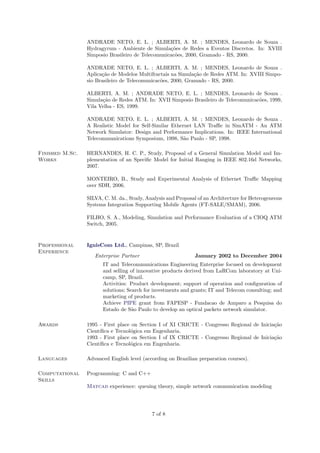 ANDRADE NETO, E. L. ; ALBERTI, A. M. ; MENDES, Leonardo de Souza .
                 Hydragyrum - Ambiente de Simula¸˜es de Redes a Eventos Discretos. In: XVIII
                                                   co
                 Simposio Brasileiro de Telecomunicac˜es, 2000, Gramado - RS, 2000.
                                                     o

                 ANDRADE NETO, E. L. ; ALBERTI, A. M. ; MENDES, Leonardo de Souza .
                 Aplica¸˜o de Modelos Multifractais na Simula¸˜o de Redes ATM. In: XVIII Simpo-
                       ca                                     ca
                 sio Brasileiro de Telecomunicac˜es, 2000, Gramado - RS, 2000.
                                                o

                 ALBERTI, A. M. ; ANDRADE NETO, E. L. ; MENDES, Leonardo de Souza .
                 Simula¸˜o de Redes ATM. In: XVII Simposio Brasileiro de Telecomunicac˜es, 1999,
                       ca                                                             o
                 Vila Velha - ES, 1999.

                 ANDRADE NETO, E. L. ; ALBERTI, A. M. ; MENDES, Leonardo de Souza .
                 A Realistic Model for Self-Similar Ethernet LAN Traﬃc in SimATM - An ATM
                 Network Simulator: Design and Performance Implications. In: IEEE International
                 Telecommunications Symposium, 1998, S˜o Paulo - SP, 1998.
                                                         a

Finished M.Sc.   HERNANDES, H. C. P., Study, Proposal of a General Simulation Model and Im-
Works            plementation of an Speciﬁc Model for Initial Ranging in IEEE 802.16d Networks,
                 2007.

                 MONTEIRO, B., Study and Experimental Analysis of Ethernet Traﬃc Mapping
                 over SDH, 2006.

                 SILVA, C. M. da., Study, Analysis and Proposal of an Architecture for Heterogeneous
                 Systems Integration Supporting Mobile Agents (FT-SALE/SMAM), 2006.

                 FILHO, S. A., Modeling, Simulation and Performance Evaluation of a CIOQ ATM
                 Switch, 2005.


Professional     IgnisCom Ltd., Campinas, SP, Brazil
Experience
                    Enterprise Partner                        January 2002 to December 2004
                       IT and Telecommunications Engineering Enterprise focused on development
                       and selling of innovative products derived from LaRCom laboratory at Uni-
                       camp, SP, Brazil.
                       Activities: Product development; support of operation and conﬁguration of
                       solutions; Search for investments and grants; IT and Telecom consulting; and
                       marketing of products.
                       Achieve PIPE grant from FAPESP - Fundacao de Amparo a Pesquisa do
                       Estado de S˜o Paulo to develop an optical packets network simulator.
                                    a

Awards           1995 - First place on Section I of XI CRICTE - Congresso Regional de Inicia¸˜o
                                                                                            ca
                 Cient´
                      ıﬁca e Tecnol´gica em Engenharia.
                                   o
                 1993 - First place on Section I of IX CRICTE - Congresso Regional de Inicia¸˜o
                                                                                            ca
                 Cient´
                      ıﬁca e Tecnol´gica em Engenharia.
                                   o

Languages        Advanced English level (according on Brazilian preparation courses).

Computational    Programming: C and C++
Skills
                 Matcad experience: queuing theory, simple network communication modeling




                                            7 of 8
 