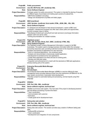 Project#8:
Environment:
Role:
Project Description:
Responsibilities:

Project#9:
Environment:
Role:
Project Description:

Responsibilities:

Project #10:
Environment:
Role:
Project Description:

Responsibilities:

Project #11:
Environment:
Role:
Project Description:

Responsibilities:

Project#12:
Environment:
Role:
Project Description:
Responsibilities:

Project#13:
Environment:
Role:
Project Description:
Responsibilities:

Public procurement
Java EE, WS Portal, JSP, JavaScript, SQL
Senior Software Engineer
Prototype system for public procurement. The system is intended for placing of requests
for different types of purchases and holding open auctions for placed lots.
* IBM Portal installation and setup.
* Design and development of portlets and static pages.
IBM CareerSmart
J2EE, Servlets, JavaScript, DoJo toolkit, HTML, JSON, XML , XSL, SQL
Senior Software Engineer
It is designed and developed to help advance employee’s career at IBM, track
employee’s development progress and offer clear career paths and opportunities,
provide increased value to clients.
* Developing frontend part using DoJO and web services to exchange information
between client and server sides.
* Writing documentation for created modules.
Flightdeck project
J2EE, JSP, Servlets, Struts, Solr, JDBC, JavaScript, HTML, SQL
Senior Software Engineer
The Flightdeck project contains Management Information in support of all IBM
businesses. The system used to manage business information within the campaign accounting resources used, providing multi-level access to the requested resources, the
formation and tracking of applications for new resources.
* Work on individual applications - the constituent parts.
* Analysis and documentation of previously created application.
* Development of architecture for new applications.
* Create Web applications and Web services for existing parts.
* Develop and write test cases.
* Inspection and enforcement of a match with the standards of IBM web applications
already existing parts of the system.
Enterprise Removable Media Manager
Perl, SQL
Perl developer
The Enterprise Removable Media Manager (eRMM) is a service offering for tape
management which provides features known from the mainframe's DFSMSrmm for the
open system environment. Automation tests development.
* Develop scripts for automated testing and processing, and text reports using Perl
language
Giftaffair
PHP, Perl, SQL, XML, JavaScript
Senior software engineer, technical lead
Giftaffair ecommerce web system. The main task of the project is developing backend
part that allows processing of portal information
* Team coordination
* Communication with customer,
* Estimation,
* Create goals list for development team
Dating sites web solution
PHP, Perl, SQL, XML, JavaScript
Senior software engineer, technical lead
Dating sites web solution. The solution provides easy creation of different dating web
sites
* Software/DB architecture
* Team coordination
* Development and integration of core components

 