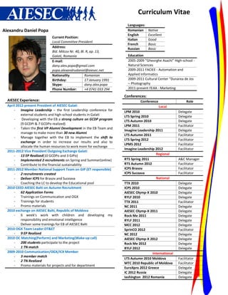 Curriculum Vitae
                                                                        Languages:
Alexandru Daniel Popa                                                   Romanian     Native
                                                                        English      Excellent
                             Current Position:
                                                                        Italian      Good
                             Local Committee President
                                                                        French       Basic
                             Address:                                   Russian      Basic
                             Bld. Milcov Nr. 40, Bl. R, ap. 13,
                             Galati, Romania                            Education
                             E-mail:                                    2005-2009 “Gheorghe Asachi” High-school -
                             dany.alex.popa@gmail.com                   Natural Sciences
                             popa.alexandrudaniel@aiesec.net            2009-2011 FACIEE - Automation and
                             Nationality            Romanian            Applied Informatics
                             Birthday:              17 January 1991     2009-2011 Cultural Center “Dunarea de Jos
                             Skype:                 dany.alex.popa      – Photography
                             Phone Number:          +4 0741 033 294     2011-present FEAA - Marketing

                                                                      Conferences:
  AIESEC Experience:                                                           Conference                   Role
  April 2012-present President of AIESEC Galati                                            Local
      - Imagine Leadership – the first Leadership conference for      LPM 2010                         Delegate
           external students and high-school students in Galati       LTS Spring 2010                  Delegate
      -     Developing with the EB a strong culture on GCDP program   LTS Autumn 2010                  Delegate
           (9 GCDPi & 7 GCDPo realized)
                                                                      LPM 2011                         Facilitator
      - Taken the first VP Alumni Development in the EB Team and
                                                                      Imagine Leadership 2011          Delegate
           manage to make more than 30 new Alumni
                                                                      LTS Autumn 2011                  Facilitator
      - Manage together with the EB to implement the shift to
                                                                      LTS Spring 2012                  Facilitator
           exchange in order to increase our results and also to
                                                                      LPMS 2012                        Facilitator
           allocate the human resources to work more for exchange
                                                                      Imagine Leadership 2012          Facilitator
  2011-2012 Vice President Outgoing Exchange Galati
      - 13 EP Realized(10 GCDPo and 3 GIPo)                                              Regional
      - Implemented 2 recruitments on Spring and Summer(online)       RTS Spring 2011                  A&C Manager
      - Contribute to the financial sustainability                    RTS Autumn 2012                  Facilitator
  2011-2012 Member National Support Team on GIP (ET responsible)      ICPS Brasov                      Facilitator
      - 2 recruitments created                                        ICPS Suceava                     Facilitator
      - Deliver ICPS for Brasov and Suceava                                              National
      - Coaching the LC to develop the Educational pool               TTX 2010                         Delegate
  2010 CEED AIESEC Balti on Autumn Recruitment                        ICPS 2010                        Delegate
      - 62 Application Forms                                          AIESEC Olymp-X 2010              Delegate
      - Trainings on Communication and OGX                            RYLF 2010                        Delegate
      - Trainings for students                                        TTX 2011                         Facilitator
      - Promo materials                                               NC 2011                          Delegate
  2010 exchange on AIESEC Balti, Republic of Moldova                  AIESEC Olymp-X 2011              Delegate
      - 6 week’s work with children and developing my                 Rock Me 2011                     Delegate
           responsibility and emotional intelligence                  RYLF 2011                        Delegate
      - Deliver some trainings for EB of AIESEC Balti                 MCC 2012                         Delegate
  2010 OGX Team Leader DT&ET                                          SprinCO 2012                     Facilitator
      - 9 EP Realized                                                 NC 2012                          Delegate
  2010 OC Matching(Perform) and Marketing(Wake-up call)               AIESEC Olymp-X 2012              Delegate
      - 200 students participate to the project                       Rock Me 2012                     Delegate
      - 1 TN match                                                    RYLF 2012                        Delegate
  2009-2010 Communication/OGX/ICX Member                                               International
      - 3 member match
                                                                      LTS Autumn 2010 Moldova          Facilitator
      - 2 TN Realized
                                                                      MTC 2010 Republic of Moldova     Facilitator
      - Promo materials for projects and for department
                                                                      EuroXpro 2012 Greece             Delegate
                                                                      IC 2012 Russia                   Delegate
                                                                      Iashington 2012 Romania          Delegate
 