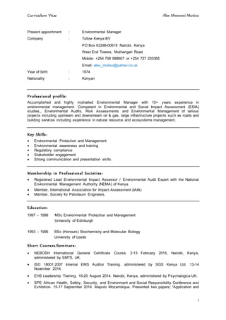 Curriculum Vitae Alex Mwenesi Mutiso
1
Present appointment : Environmental Manager
Company : Tullow Kenya BV
PO Box 63298-00619 Nairobi, Kenya
West End Towers, Muthangari Road
Mobile: +254 708 988607 or +254 727 233365
Email: alex_mutiso@yahoo.co.uk
Year of birth : 1974
Nationality : Kenyan
Professional profile:
Accomplished and highly motivated Environmental Manager with 15+ years experience in
environmental management. Competent in Environmental and Social Impact Assessment (ESIA)
studies,, Environmental Audits, Risk Assessments and Environmental Management of various
projects including upstream and downstream oil & gas, large infrastructure projects such as roads and
building services including experience in natural resource and ecosystems management.
Key Skills:
 Environmental Protection and Management
 Environmental awareness and training
 Regulatory compliance
 Stakeholder engagement
 Strong communication and presentation skills.
Membership in Professional Societies:
 Registered Lead Environmental Impact Assessor / Environmental Audit Expert with the National
Environmental Management Authority (NEMA) of Kenya
 Member, International Association for Impact Assessment (IAIA)
 Member, Society for Petroleum Engineers.
Education:
1997 – 1998 MSc Environmental Protection and Management
University of Edinburgh
1993 – 1996 BSc (Honours) Biochemistry and Molecular Biology
University of Leeds
Short Courses/Seminars:
 NEBOSH International General Certificate Course. 2-13 February 2015, Nairobi, Kenya,
administered by SMTS, UK.
 ISO 18001:2007 Internal EMS Auditor Training, administered by SGS Kenya Ltd. 13-14
November 2014.
 EHS Leadership Training. 19-20 August 2014. Nairobi, Kenya, administered by Psychalogica UK.
 SPE African Health, Safety, Security, and Environment and Social Responsibility Conference and
Exhibition. 15-17 September 2014. Maputo Mozambique. Presented two papers; “Application and
 