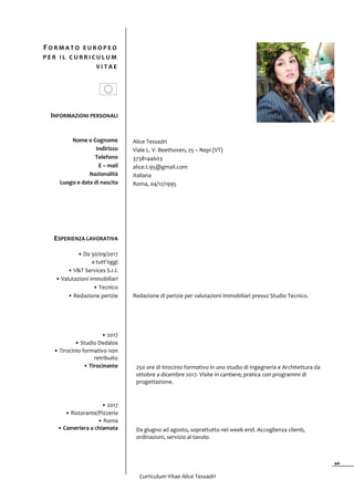 Curriculum Vitae Alice Tessadri
1
INFORMAZIONI PERSONALI
Nome e Cognome
Indirizzo
Telefono
E – mail
Nazionalità
Luogo e data di nascita
Alice Tessadri
Viale L. V. Beethoven, 25 – Nepi (VT)
3738144603
alice.t.95@gmail.com
Italiana
Roma, 04/12/1995
ESPERIENZA LAVORATIVA
• Da 30/09/2017
a tutt’oggi
• V&T Services S.r.l.
• Valutazioni immobiliari
• Tecnico
• Redazione perizie
• 2017
• Studio Dedalos
• Tirocinio formativo non
retribuito
• Tirocinante
• 2017
• Ristorante/Pizzeria
• Roma
• Cameriera a chiamata
Redazione di perizie per valutazioni immobiliari presso Studio Tecnico.
250 ore di tirocinio formativo in uno studio di Ingegneria e Architettura da
ottobre a dicembre 2017. Visite in cantiere; pratica con programmi di
progettazione.
Da giugno ad agosto, soprattutto nel week end. Accoglienza clienti,
ordinazioni, servizio al tavolo.
F O R M A T O E U R O P E O
P E R I L C U R R I C U L U M
V I T A E
 