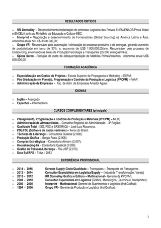 RESULTADOS OBTIDOS
 RR Donnelley – Desenvolvimento/implantação do processo Logístico das Provas ENEM/ENADE/Prova Brasil
e ENCEJA junto ao Ministério da Educação e Cultura-MEC;
 Interprint – Negociação e desenvolvimento de Fornecedores (Global Sourcing) na América Latina e Ásia,
economia anual de US$ 3.000.000,00;
 Grupo VR - Responsável pela automação / otimização do processo produtivo e de entregas, gerando aumento
de produtividade em torno de 33%, e, economia de US$ 1.000.000,00/ano. Responsável pelo processo de
Outsourcing, envolvendo as áreas de Produção/Tecnologia e Transportes (35.000 entregas/mês);
 Spirax Sarco - Redução do custo de estoque/reposição de Matérias Primas/Insumos, economia anual US$
500.000,00.
FORMAÇÃO ACADÊMICA
 Especialização em Gestão de Projetos - Escola Superior de Propaganda e Marketing – ESPM;
 Pós Graduação em Planejto, Programação e Controle da Produção e Logística (PPCPM) - FAAP;
 Administração de Empresas - Fac. de Adm. de Empresas Amador Aguiar.
IDIOMAS
 Inglês – Avançado;
 Espanhol – Intermediário.
CURSOS COMPLEMENTARES (principais)
 Planejamento, Programação e Controle da Produção e Materiais (PPCPM) – MCB;
 Administração de Almoxarifados – Conselho Regional de Administração – 3ª Região;
 Qualidade Total (ISO, FSC e SASSMAQ) – José Luiz Rosanova;
 PDL/FDL (Software de dados variáveis) – Xerox do Brasil;
 Técnicas de Liderança – Consultoria Qualical (2.008);
 Produção Gráfica – Sergio Rossi (2.008);
 Compras Estratégicas – Consultoria Atmann (2.007);
 Housekeeping-6s – Consultoria Qualical (2.008);
 Gestão de Pessoas/Liderança – FIA-USP (2.010).
 Data Sul/APS – Totvs - 2013
EXPERIÊNCIA PROFISSIONAL
 2014 – 2016 Gerente Supply Chain/Qualidade – Transppass – Transporte de Passageiros
 2012 – 2014 Consultor Especialista em Logística/Supply – (Indust.de Transformação, Varejo)
 2010 - 2012 RR Donnelley Gráfica e Editora – Multinacional - Gerente de PPCPM ;
 2008 - 2010 Consultor Especialista em Logística (Gráfica, Metalúrgica, ,Química e Transportes);
 2006 - 2008 Interprint – Multinacional-Gerente de Suprimentos e Logística (Ind.Gráfica);
 1994 - 2006 Grupo VR - Gerente de Produção e Logística (Ind.Gráfica);
2
 
