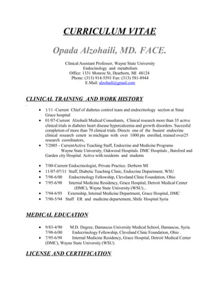 CURRICULUM VITAE
Opada Alzohaili, MD. FACE.
Clinical Assistant Professor, Wayne State University
Endocinology and metabolism
Office: 1331 Monroe St, Dearborn, MI 48124
Phone: (313) 914-5591 Fax: (313) 581-8944
E.Mail: alzohaili@gmail.com
CLINICAL TRAINING AND WORK HISTORY
.
• 1/11 -Current Chief of diabetes control team and endocrinology section at Sinai
Grace hospital
• 01/07-Current Alzohaili Medical Consultants, Clinical research more than 35 acitve
clinical trials in diabetes heart disease hypercalcemia and growth disorders. Succesful
completion of more than 70 clinical trials. Directs one of the busiest endocrine
clinical research cenetr in michigan with over 1000 pts enrolled, trained over25
research coordinators,
• 7/2005 - CurrentActive Teaching Staff, Endocrine and Medicine Programs
Wayne State University, Oakwood Hospitals. DMC Hospitals , Batsford and
Garden city Hospital. Active with residents and students
• 7/00-Current Endocrinologist, Private Practice. Derborn MI
• 11/07-07/11 Staff, Diabetic Teaching Clinic, Endocrine Department, WSU
• 7/98-6/00 Endocrinology Fellowship, Cleveland Clinic Foundation, Ohio
• 7/95-6/98 Internal Medicine Residency, Grace Hospital, Detroit Medical Center
(DMC), Wayne State University (WSU)...
• 7/94-6/95 Externship, Internal Medicine Department, Grace Hospital, DMC
• 7/90-5/94 Staff ER and medicine departement, Shifa Hospital Syria
MEDICAL EDUCATION
• 9/83-4/90 M.D. Degree, Damascus University Medical School, Damascus, Syria.
7/98-6/00 Endocrinology Fellowship, Cleveland Clinic Foundation, Ohio .
• 7/95-6/98 Internal Medicine Residency, Grace Hospital, Detroit Medical Center
(DMC), Wayne State University (WSU).
LICENSE AND CERTIFICATION
 