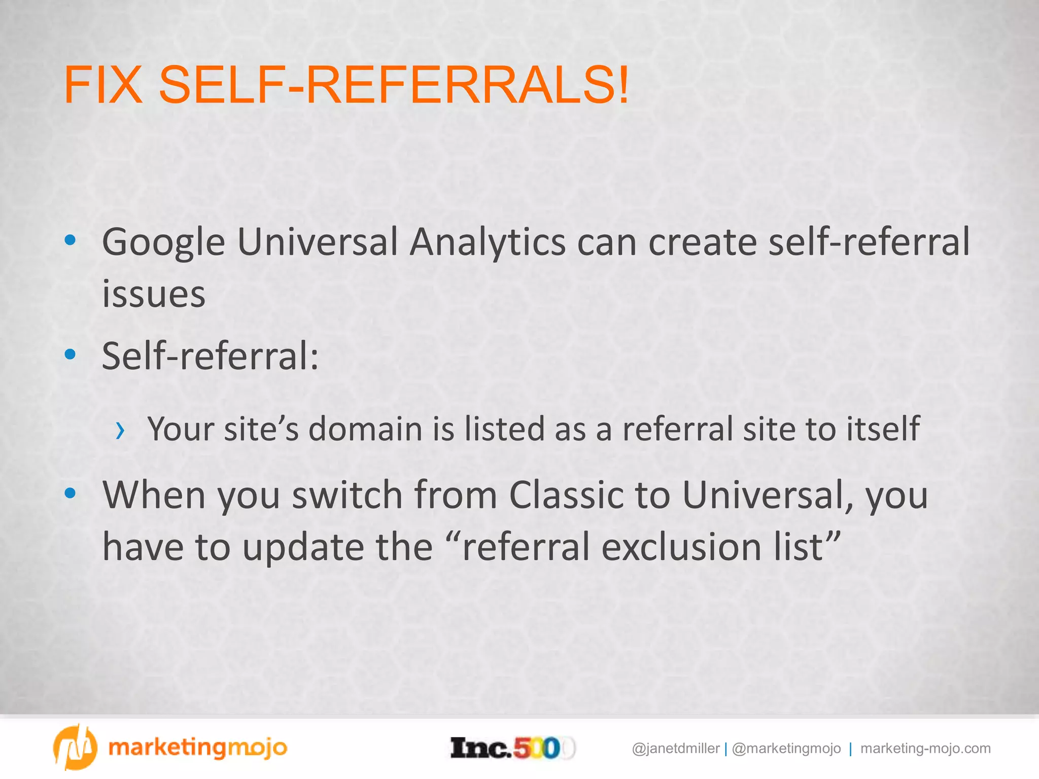@janetdmiller | @marketingmojo | marketing-mojo.com
FIX SELF-REFERRALS!
• Google Universal Analytics can create self-referral
issues
• Self-referral:
› Your site’s domain is listed as a referral site to itself
• When you switch from Classic to Universal, you
have to update the “referral exclusion list”
 