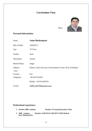 Curriculum Vitae
Photo
Personal information:
Name: Amin Hashempour
Date of birth: 1988/09/15
Age: 28 Years
Gender: male
Nationality: Iranian
Marital Status: Single
Address: Islamic Azad University Urmia Branch- Urmia- West Azarbaijan
- Iran
Country: Iran
Telephone: +98-4413676200
Mobile: +98-9141405701
E-mail: AMIN_HP1988@yahoo.com
Professional experience:
1. October 2009- continue Member of Young Researchers Club
2. 2009 continue Member of IRANIAN SOCIETY FOR Medical
BACTERIOLOGY
1
 
