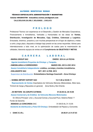 ALFONSO MONTOYAS ROSAS
TÉCNICO ESPECIALISTA ADMINISTRACIÓN Y MARKETING
Celular #942843799 inmuebles.ventas.amr@gmail.com
CALLE BOLIVAR 236 URB. F. BOLOGNESI - CHICLAYO
P R O L O G O
Profesional Técnico con experiencia en el Desarrollo y Gestión de Mercados Corporativos,
Financiamiento e Inmobiliarios, Verticales y Horizontales en las áreas de Ventas,
Distribución, Investigación de Mercados, Caja, Créditos, Cobranzas y Logística.
Entusiasta, dinámico, proactivo y con muchas perspectivas en el logro de objetivos y metas
a corto y largo plazo, dispuesto a trabajar bajo presión en las zonas requeridas. Idóneo para
interrelacionarse a todo nivel, en la optimización de costos para la maximización de
utilidades, liderando equipos de ventas en el Cumplimiento de OBJETIVOS Y METAS.
C A R R E R A L A B O R A L
- MARKA GROUP SAC ENERO 2014 A LA FECHA
Agente Inmobiliario Proyectos de Chiclayo y Tarapoto.
- INMOBILIARIA & CORREDORES MARZO DEL 2013 A DIC 2014
Asesor Inmobiliario Independiente: créditos, corretaje y tramites inmobiliarios.
- DISLUNORTE SAC SET. 2011 A FEB. 2013
Supervisor de Distribución: Embotelladora Santiago Cassinelli – Zona Chiclayo
- SHIMBA IMPORT EXPORT SAC 15.11.08 al 30.08.11
Representante de Ventas Importadora de Vehículos Menores (Motocicletas, Moto taxis,
Trimóvil de Carga y Repuestos en general) Zona Norte y Nor-Oriente.
. ZS MOTORS SA (GRUPO CAYMAN) 01.02.06 AL 28.10.08
Asesor Comercial y de Créditos de Vehículos Menores Motorizados
En Oficina Principal Lima y Sucursal Comas y Sucursal Piura. Sistema Retail. Y
Fondo de Garantía.
. BEBIDAS LA CONCORDIA SAC 01.08.03 AL 31.12.05
Asistente de distribución y Flota CO Chiclayo. Embotellador de Pepsico y Concordia.
• DANC E.I.R.L 20.06.01 al 31.07.03
 