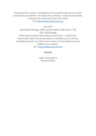 Responsável em realizar a divulgação da marca pelas redes sociais, vender
os produtos por telefone, interação com os clientes, criação de promoções
e trabalho em equipe pois lidava com metas.
Site: https://www.fator5.com.br/
Loja Croti
Rua Nova Friburgo, 404, Jardim Penha, São Paulo – SP,
CEP: 03759-040
Mídia Social/ Controle de Produtos 04/07/2017 – 31/10/2017
Responsável. pelo controle de produtos, interação com os clientes,
realizações de posts nas redes sociais e envio de informações sobre os
pedidos e os produtos.
Site: https://www.croti.com.br/
Idiomas
Inglês intermediário
Espanhol básico
 