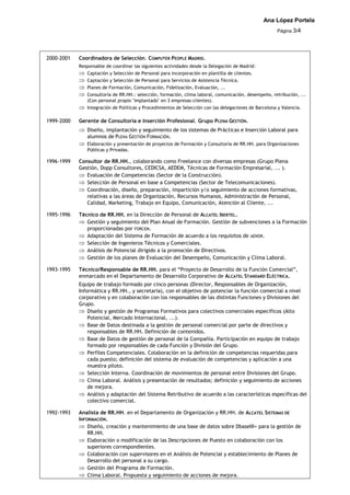 Ana López Portela
                                                                                                       Página 3/4




2000-2001   Coordinadora de Selección. COMPUTER PEOPLE MADRID.
            Responsable de coordinar las siguientes actividades desde la Delegación de Madrid:
               Captación y Selección de Personal para incorporación en plantilla de clientes.
               Captación y Selección de Personal para Servicios de Asistencia Técnica.
               Planes de Formación, Comunicación, Fidelización, Evaluación, ...
               Consultoría de RR.HH.: selección, formación, clima laboral, comunicación, desempeño, retribución, ...
               (Con personal propio "implantado" en 3 empresas-clientes).
               Integración de Políticas y Procedimientos de Selección con las delegaciones de Barcelona y Valencia.

1999-2000   Gerente de Consultoría e Inserción Profesional. Grupo PLENA GESTIÓN.
               Diseño, implantación y seguimiento de los sistemas de Prácticas e Inserción Laboral para
               alumnos de PLENA GESTIÓN FORMACIÓN.
               Elaboración y presentación de proyectos de Formación y Consultoría de RR.HH. para Organizaciones
               Públicas y Privadas.

1996-1999   Consultor de RR.HH., colaborando como Freelance con diversas empresas (Grupo Plena
            Gestión, Dopp Consultores, CEDICSA, AEDEM, Técnicas de Formación Empresarial, ... ).
               Evaluación de Competencias (Sector de la Construcción).
               Selección de Personal en base a Competencias (Sector de Telecomunicaciones).
               Coordinación, diseño, preparación, impartición y/o seguimiento de acciones formativas,
               relativas a las áreas de Organización, Recursos Humanos, Administración de Personal,
               Calidad, Marketing, Trabajo en Equipo, Comunicación, Atención al Cliente, ...

1995-1996   Técnico de RR.HH. en la Dirección de Personal de ALCATEL IBERTEL.
               Gestión y seguimiento del Plan Anual de Formación. Gestión de subvenciones a la Formación
               proporcionadas por FORCEM.
               Adaptación del Sistema de Formación de acuerdo a los requisitos de AENOR.
               Selección de Ingenieros Técnicos y Comerciales.
               Análisis de Potencial dirigido a la promoción de Directivos.
               Gestión de los planes de Evaluación del Desempeño, Comunicación y Clima Laboral.

1993-1995   Técnico/Responsable de RR.HH. para el “Proyecto de Desarrollo de la Función Comercial”,
            enmarcado en el Departamento de Desarrollo Corporativo de ALCATEL STANDARD ELÉCTRICA.
            Equipo de trabajo formado por cinco personas (Director, Responsables de Organización,
            Informática y RR.HH., y secretaria), con el objetivo de potenciar la función comercial a nivel
            corporativo y en colaboración con los responsables de las distintas Funciones y Divisiones del
            Grupo.
                Diseño y gestión de Programas Formativos para colectivos comerciales específicos (Alto
                Potencial, Mercado Internacional, ...).
                Base de Datos destinada a la gestión de personal comercial por parte de directivos y
                responsables de RR.HH. Definición de contenidos.
                Base de Datos de gestión de personal de la Compañía. Participación en equipo de trabajo
                formado por responsables de cada Función y División del Grupo.
                Perfiles Competenciales. Colaboración en la definición de competencias requeridas para
                cada puesto; definición del sistema de evaluación de competencias y aplicación a una
                muestra piloto.
                Selección Interna. Coordinación de movimientos de personal entre Divisiones del Grupo.
                Clima Laboral. Análisis y presentación de resultados; definición y seguimiento de acciones
                de mejora.
                Análisis y adaptación del Sistema Retributivo de acuerdo a las características específicas del
                colectivo comercial.

1992-1993   Analista de RR.HH. en el Departamento de Organización y RR.HH. de ALCATEL SISTEMAS DE
            INFORMACIÓN.
                Diseño, creación y mantenimiento de una base de datos sobre DbaseIII+ para la gestión de
                RR.HH.
                Elaboración o modificación de las Descripciones de Puesto en colaboración con los
                superiores correspondientes.
                Colaboración con supervisores en el Análisis de Potencial y establecimiento de Planes de
                Desarrollo del personal a su cargo.
                Gestión del Programa de Formación.
                Clima Laboral. Propuesta y seguimiento de acciones de mejora.
 