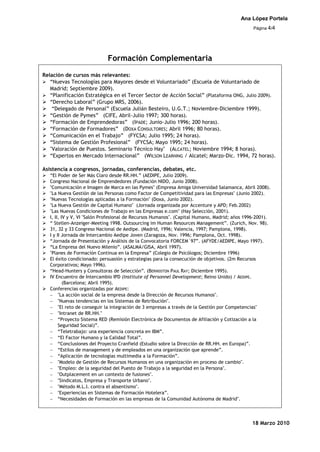 Ana López Portela
                                                                                              Página 4/4




                             Formación Complementaria
Relación de cursos más relevantes:
 “Nuevas Tecnologías para Mayores desde el Voluntariado” (Escuela de Voluntariado de
   Madrid; Septiembre 2009).
 “Planificación Estratégica en el Tercer Sector de Acción Social” (Plataforma ONG, Julio 2009).
 “Derecho Laboral” (Grupo MRS, 2006).
 “Delegado de Personal” (Escuela Julián Besteiro, U.G.T.; Noviembre-Diciembre 1999).
 “Gestión de Pymes” (CIFE, Abril-Julio 1997; 300 horas).
 “Formación de Emprendedoras” (IPADE; Junio-Julio 1996; 200 horas).
 “Formación de Formadores” (DOXA CONSULTORES; Abril 1996; 80 horas).
 “Comunicación en el Trabajo” (FYCSA; Julio 1995; 24 horas).
 “Sistema de Gestión Profesional” (FYCSA; Mayo 1995; 24 horas).
 "Valoración de Puestos. Seminario Técnico Hay" (ALCATEL; Noviembre 1994; 8 horas).
 “Expertos en Mercado Internacional” (WILSON LEARNING / Alcatel; Marzo-Dic. 1994, 72 horas).

Asistencia a congresos, jornadas, conferencias, debates, etc.
 “El Poder de Ser Más Claro desde RR.HH.” (AEDIPE, Julio 2009).
 Congreso Nacional de Emprendedores (Fundación NIDO, Junio 2008).
 "Comunicación e Imagen de Marca en las Pymes" (Empresa Amiga Universidad Salamanca, Abril 2008).
 "La Nueva Gestión de las Personas como Factor de Competitividad para las Empresas" (Junio 2002).
 "Nuevas Tecnologías aplicadas a la Formación" (Doxa, Junio 2002).
 "La Nueva Gestión de Capital Humano" (Jornada organizada por Accenture y APD; Feb.2002)
 "Las Nuevas Condiciones de Trabajo en las Empresas e.com" (Hay Selección, 2001).
 I, II, IV y V, VI "Salón Profesional de Recursos Humanos". (Capital Humano, Madrid; años 1996-2001).
 “ Stellen-Anzeiger-Meeting 1998. Outsourcing im Human Resources Management”. (Zurich, Nov. 98).
 31, 32 y 33 Congreso Nacional de Aedipe. (Madrid, 1996; Valencia, 1997; Pamplona, 1998).
 I y II Jornada de Intercambio Aedipe Joven (Zaragoza, Nov. 1996; Pamplona, Oct. 1998).
 “Jornada de Presentación y Análisis de la Convocatoria FORCEM´97”. (AFYDE/AEDIPE, Mayo 1997).
 “La Empresa del Nuevo Milenio”. (ASALMA/GISA, Abril 1997).
 "Planes de Formación Continua en la Empresa” (Colegio de Psicólogos; Diciembre 1996)
 El éxito condicionado: persuasión y estrategias para la consecución de objetivos. (2m Recursos
  Corporativos; Mayo 1996).
 “Head-Hunters y Consultoras de Selección”. (BERNDSTON PAUL RAY; Diciembre 1995).
 IV Encuentro de Intercambio IPD (Institute of Personnel Development; Reino Unido) / AEDIPE.
          (Barcelona; Abril 1995).
 Conferencias organizadas por AEDIPE:
       "La acción social de la empresa desde la Dirección de Recursos Humanos".
       "Nuevas tendencias en los Sistemas de Retribución".
       "El reto de conseguir la integración de 3 empresas a través de la Gestión por Competencias"
       "Intranet de RR.HH."
       “Proyecto Sistema RED (Remisión Electrónica de Documentos de Afiliación y Cotización a la
       Seguridad Social)”.
       “Teletrabajo: una experiencia concreta en IBM”.
       “El Factor Humano y la Calidad Total”.
       “Conclusiones del Proyecto Cranfield (Estudio sobre la Dirección de RR.HH. en Europa)”.
       “Estilos de management y de empleados en una organización que aprende”.
       “Aplicación de tecnologías multimedia a la Formación”.
       "Modelo de Gestión de Recursos Humanos en una organización en proceso de cambio".
       "Empleo: de la seguridad del Puesto de Trabajo a la seguridad en la Persona".
       "Outplacement en un contexto de fusiones".
       "Sindicatos, Empresa y Transporte Urbano".
       "Método M.L.I. contra el absentismo".
       "Experiencias en Sistemas de Formación Hotelera”.
       “Necesidades de Formación en las empresas de la Comunidad Autónoma de Madrid".




                                                                                             18 Marzo 2010
 
