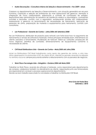    Iluztre Decorações – Consultora Interna de Seleção e Desenvolvimento – Fev/2009 – atual.

Colaboro no departamento de Seleção e Desenvolvimento, com atuação generalista em recursos
humanos. Captação e seleção de profissionais do nível operacional até gerencia. Admissão e
integração de novos colaboradores, elaboração e controle de contratados de estágios.
Responsável pela administração do benefício de assistência médica e odontológica, controlando
inclusões e exclusões, contato com a seguradora, esclarecendo dúvidas dos colaboradores.
Assessorando a gerencia no levantamento de necessidades de treinamento, aplicação de
pesquisas de clima, preparação de materiais e equipamentos para treinamento, contato com
consultorias.



      Lan Professional – Gerente de Contas – Julho/2006 até Setembro/2008

Na Lan Professional, distribuidor de produtos para network com forte know-how no seguimento de
treinamentos e vendas de software & hardware, minhas principais atividades eram: Atendimento ao
cliente; parceiros e fornecedores; Atualização de forecast; follow-up; cotações; prospecção de
novos negócios; planilhas de comissões; dimensionamento de equipamentos conforme a
necessidade do cliente.


      CNT Brasil Distribuidora Ltda – Gerente de Contas – Maio/2005 até Julho/2006

Iniciei na Distribuidora CNT Brasil trabalhando como apoio das gerentes de contas, e visto meu
ótimo desempenho fui promovida à GC da célula 3Com. Atendia as grandes revendas localizadas
no território nacional, sempre procurando estreitar o relacionamento com os parceiros de negócios.


      Work Place Tecnologia Ltda – Estagiária – Outubro/2004 até Maio/2005

Trabalhei na Work Place, revenda de software e hardware, como responsável pelo departamento
de compras, colaborava também no atendimento ao cliente, negociação junto aos fornecedores
era responsável em conduzir o processo operacional do departamento.
Devido ao bom trabalho executado fui convidada a trabalhar no Distribuidor CNT Brasil.




                                                                           Ana Lúcia de Paula Silva
                                                                                  Setembro / 2010
 