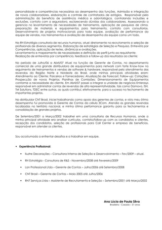 personalidade e competências necessárias ao desempenho das funções. Admissão e integração
de novos colaboradores, elaboração e controle de contratados de estágios. Responsável pela
administração do beneficio de assistência médica e odontológica, controlando inclusões e
exclusões, contato com a seguradora, esclarecendo dúvidas dos colaboradores. Assessorando a
gerencia no levantamento de necessidades de treinamento, aplicação de pesquisas de clima,
preparação de materiais e equipamentos para treinamento, contato com consultorias.
Desenvolvimento de projetos motivacionais para toda equipe, avaliação de performance da
equipe de vendas, nos treinamentos e avaliação de desempenho da equipe como um todo.

Na RH Estratégia consultoria de recursos humanos, atuei diretamente no recrutamento e seleção de
profissionais de diversos segmentos. Elaboração de estratégias de Seleção e Pesquisa, Entrevista por
Competências, aplicação de testes, dinâmicas e avaliações.
Levantamento e mapeamento de necessidades e definição do perfil junto ao requisitante;
Realização de entrevistas por competência, feedback e follow-up dos resultados ao cliente;

No período de Julho/06 a Abril/07 Atuei na função de Gerente de Contas, no departamento
comercial de uma grande distribuidora de equipamentos para network com forte Know-how no
seguimento de treinamentos e vendas de software & hardware, responsável pelo atendimento das
revendas da Região Norte e Nordeste do Brasil, onde minhas principais atividades eram:
Atendimento ao Cliente; Parceiros e Fornecedores; Atualização de Forecast; Follow-up; Cotações;
Prospecção de novos Projetos; Planilhas de Comissões; Dimensionamento de Equipamentos
conforme a necessidade do cliente. Em Abril/07 passei a integrar a unidade de negócios Enterasys
responsável em administrar contas de revendas de alta representatividade, tais como Damovo, ISH,
TM Solutions, TDEC entre outras, as quais contribuí, efetivamente, para o sucesso no fechamento de
importantes projetos.

No distribuidor CNT Brasil, iniciei trabalhando como apoio das gerentes de contas, e visto meu ótimo
desempenho fui promovida à Gerente de Contas da célula 3Com. Atendia as grandes revendas
localizadas no território nacional, e minha ótima performance garantiu para os fechamentos e
consolidação de grandes projetos.

De Setembro/2001 a Março/2002 trabalhei em uma consultoria de Recursos Humanos, onde a
minha principal atividade era analisar currículos, contato/follow-up com os candidatos e clientes,
recepção dos candidatos, seleção de profissionais para Call Center e empresa de benefícios,
responsável em atender os clientes.


Sou acostumada a enfrentar desafios e a trabalhar em equipe.


 Experiência Profissional:

      Iluztre Decorações – Consultora Interna de Seleção e Desenvolvimento – Fev/2009 – atual.

      RH Estratégia - Consultora de R&S - Novembro/2008 até Fevereiro/2009

      Lan Professional Ltda – Gerente de Contas – Julho/2006 até Setembro/2008

      CNT Brasil – Gerente de Contas – Maio 2005 até Julho/2006

      RH7 Serviços Ltda – Assistente de Recrutamento e Seleção – Setembro/2001 até Março/2002




                                                                   Ana Lúcia de Paula Silva
                                                                       Brasileira - Casada – 31 anos
 
