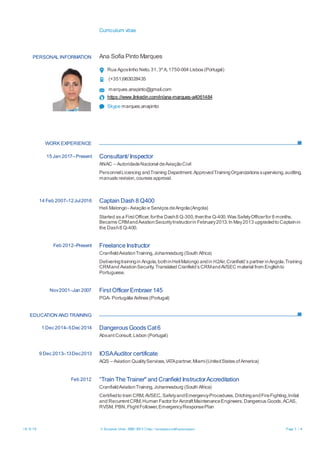 Curriculum vitae
16/8/16 © European Union, 2002-2015 | http://europass.cedefop.europa.eu Page 1 / 4
PERSONAL INFORMATION Ana Sofia Pinto Marques
Rua Agostinho Neto,31,3ºA,1750-004 Lisboa (Portugal)
(+351)963028435
marques.anapinto@gmail.com
https://www.linkedin.com/in/ana-marques-a4061484
Skype marques.anapinto
WORK EXPERIENCE
EDUCATION AND TRAINING
15 Jan 2017–Present Consultant/ Inspector
ANAC – AutoridadeNacional deAviaçãoCivil
PersonnelLicencing andTraining Department.ApprovedTrainingOrganizations supervising,auditing,
manuals revision,courses approval.
14 Feb 2007–12Jul2016 Captain Dash 8 Q400
Heli Malongo- Aviação e Serviços deAngola(Angola)
Started as a FirstOfficer,forthe Dash8 Q-300,thenthe Q-400.Was SafetyOfficerfor 8 months.
Became CRMandAviationSecurityInstructorin February2013.In May2013 upgradedto Captainin
the Dash8 Q-400.
Feb 2012–Present Freelance Instructor
CranfieldAviationTraining,Johannesburg (South Africa)
Deliveringtrainingin Angola,bothinHeliMalongo andin H2Air,Cranfield´s partner inAngola.Training
CRMand AviationSecurity. Translated Cranfield´s CRMandAVSEC material from Englishto
Portuguese.
Nov2001–Jan 2007 First OfficerEmbraer145
PGA- Portugália Airlines (Portugal)
1 Dec 2014–5Dec 2014 Dangerous Goods Cat6
AbsantConsult,Lisbon (Portugal)
9 Dec 2013–13Dec2013 IOSAAuditor certificate
AQS – Aviation QualityServices,IATApartner,Miami(UnitedStates ofAmerica)
Feb 2012 “Train The Trainer" and Cranfield InstructorAccreditation
CranfieldAviationTraining,Johannesburg (South Africa)
Certifiedto train CRM,AVSEC,SafetyandEmergencyProcedures,DitchingandFireFighting,Initial
and RecurrentCRM,Human Factor for AircraftMaintenanceEngineers,Dangerous Goods,ACAS,
RVSM, PBN,FlightFollower,EmergencyResponsePlan
 