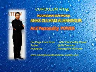 CURICULUM VITAE
ANAS ZULHAM ALMANSOUR
FanPage Face Book : ANZ Personality Power
Twitter : @ANZseminar
Instagram : Indonesian Motivator
www.sinergikekuatanpikiran.weebly.com
INDONESIAN MOTIVATOR
 