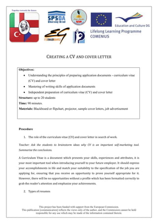 This project has been funded with support from the European Commission.
This publication [communication] reflects the views only of the author, and the Commission cannot be held
responsible for any use which may be made of the information contained therein.
CREATING A CV AND COVER LETTER
Objectives:
Understanding the principles of preparing application documents - curriculum vitae
(CV) and cover letter
Mastering of writing skills of application documents
Independent preparation of curriculum vitae (CV) and cover letter
Structure: up to 20 students
Time: 90 minutes.
Materials: Blackboard or flipchart, projector, sample cover letters, job advertisement
Procedure
1. The role of the curriculum vitae (CV) and cover letter in search of work.
Teacher: Ask the students to brainstorm ideas why CV is an important self-marketing tool.
Summarise the conclusions.
A Curriculum Vitae is a document which presents your skills, experiences and attributes, it is
your most important tool when introducing yourself to your future employer. It should express
your accomplishments in life and match your suitability to the specification of the job you are
applying for, ensuring that you receive an opportunity to prove yourself appropriate for it.
However, there will be no opportunities without a profile which has been formatted correctly to
grab the reader’s attention and emphasize your achievements.
2. Types of resumes
 