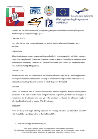 This project has been funded with support from the European Commission.
This publication [communication] reflects the views only of the author, and the Commission cannot be held
responsible for any use which may be made of the information contained therein.
Teacher: Ask the students to search for different types of resume and brainstorm advantages and
disadvantages of using certain type of CV.
CHRONOLOGICAL
Lists information, most recent to least recent, and focuses on where and how skills were
obtained.
FUNCTIONAL
A functional resume focuses on your professional skills by grouping positive attributes together,
rather than straight work experience. Events are listed in reverse chronological order (the most
recent events at the top). The focus of a functional resume is your talents and where they have
been cultivated and put to good use.
COMBINATION
Weaves the best from the chronological and functional formats together by classifying positions
and responsibilities under functional headings in reverse chronological order. The focus is on
skills and emphasizing the environments in which they were developed.
VIDEO CV
Video CV is a modern form of communication with a potential employer.A candidate can present
his resume in the form of audio-visual self-presentation. In practice, the Video CV is designed to
complement its traditional form and give the employer a chance for effective employee
selection.The ideal length of a video CV is 3-5 minutes.
ONLINE CV
There are many web pages offering free tools for creating an online CV (Linked-in, Visual CV
etc.). It might be a good equivalent to the traditional CV.
3. Rules for writing curriculum vitae (CV).
 