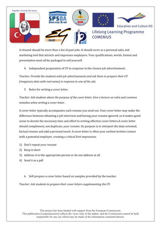 This project has been funded with support from the European Commission.
This publication [communication] reflects the views only of the author, and the Commission cannot be held
responsible for any use which may be made of the information contained therein.
A résumé should be more than a list of past jobs. It should serve as a personal sales and
marketing tool that attracts and impresses employers. Your qualifications, words, format and
presentation must all be packaged to sell yourself.
4. Independent preparation of CV in response to the chosen job advertisement.
Teacher: Provide the students with job advertisements and ask them to prepare their CV
(imaginary data with real name) in response to one of the ads.
5. Rules for writing a cover letter.
Teacher: Ask students about the purpose of the cover letter. Give a lecture on rules and common
mistakes when writing a cover letter.
A cover letter typically accompanies each resume you send out. Your cover letter may make the
difference between obtaining a job interview and having your resume ignored, so it makes good
sense to devote the necessary time and effort to writing effective cover letters.A cover letter
should complement, not duplicate, your resume. Its purpose is to interpret the data-oriented,
factual resume and add a personal touch. A cover letter is often your earliest written contact
with a potential employer, creating a critical first impression.
1) Don’t repeat your resume
2) Keep it short
3) Address it to the appropriate person or do not address at all
4) Send it as a pdf
6. Self-prepare a cover letter based on samples provided by the teacher.
Teacher: Ask students to prepare their cover letters supplementing the CV.
 
