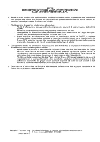 SINTESI
                     DEI PROGETTI SEGUITI PRESSO L’AREA ATTIVITÀ INTERNAZIONALI
                               BANCA MONTE DEI PASCHI DI SIENA S.P.A.


   Attività di studio e ricerca con approfondimento su tematiche inerenti l’analisi e valutazione delle performance
    nella gestione delle banche, sulla struttura, il contenuto e i criteri generali della redazione del bilancio bancario, sui
    lineamenti generali dei processi di valutazione d’azienda

   Attività operativa di supporto e collaborazione alla struttura:
         – Attività di affiancamento con apprendimento dei processi e strumenti di programmazione delle attività
              dell’AAI
         – Attività di supporto nell’espletamento delle procedure amministrative dell’Area
         – Partecipazione alla elaborazione delle presentazioni delle Attività Internazionali del Gruppo MPS per il
              riassetto della rete estera previste dal piano industriale 2007-2009
         – Analisi specifiche: approfondimento sulle attività di finanziamento svolte da SIMEST a sostegno
              dell’export italiano con particolare attenzione ai rapporti economici intrattenuti con la rete distributiva del
              Gruppo MPS, analisi del mercato delle esportazioni delle imprese dei distretti lombardi della meccanica
              strumentale, elaborazione dati inerenti le società aziendali su foglio di calcolo

   Coinvolgimento diretto nel processo di riorganizzazione della Rete Estera e nei processi di razionalizzazione
    asset strategici del Gruppo MPS (Banche Estere):
        – Attività inerenti al processo di trasformazione e riorganizzazione delle filiali della rete estera del Gruppo
            MPS con partecipazione alla finalizzazione degli accordi strategici con banche straniere partner, al
            completamento delle procedure previste per la chiusura della filiale di Francoforte. Partecipazione alla
            elaborazione della presentazione del processo di trasformazione della Filiale di Londra
        – Attività inerenti al processo di vendita degli Asset esteri del Gruppo MPS con partecipazione ai processi di
            negoziazione con le controparti bancarie estere con studio e valutazione del dimensionamento e delle
            performance economiche dei gruppi bancari potenziali acquirenti ed analisi dei dati contabili e degli
            indicatori di redditività delle banche del Gruppo coinvolte nel processo

   Partecipazione all’elaborazione del Budget e alla previsione dell’evoluzione degli aggregati patrimoniali e dei
    risultati di conto economico delle filiali estere




    Pagina 6/6 - Curriculum vitae    Per maggiori informazioni su Europass: http://europass.cedefop.europa.eu
                                di   © Unione europea, 2002-2010 24082010
                ANGELI ANDREA
 