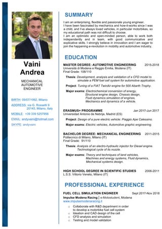 Vaini
Andrea
MECHANICAL
AUTOMOTIVE
ENGINEER
BIRTH: 09/07/1992, Milano
ADDRESS: via G. Rossetti 9
20145, Milano, Italy
MOBILE: +39 339 5257956
EMAIL:	andyvaini@hotmail.com
	
SKYPE: andyvaini
SUMMARY
I am an enterprising, flexible and passionate young engineer.
I have been fascinated by mechanics and how-it-works since I was
a child, and I’ve always loved vehicles, in particular motorbikes, so
my educational path was not difficult to choose.
I am an optimistic and open-minded person, able to work both
independently and in team, with good communicative and
explicative skills. I strongly believe in innovation and I am eager to
join the happening e-revolution in mobility and automotive industry.
EDUCATION
MASTER DEGREE: AUTOMOTIVE ENGINEERING 2015-2018
Università di Modena e Reggio Emilia, Modena (IT)
Final Grade: 108/110
Thesis: Development, analysis and validation of a CFD model to
simulate a PEM fuel cell system for automotive application.
Project: Tuning of a FIAT TwinAir engine for 500 Abarth Trophy.
Major exams: Electrochemical conversion of energy,
Structural engine design, Chassis design,
Fluid dynamics simulation of engines,
Mechanics and dynamics of a vehicle.
ERASMUS+ PROGRAMME Jan 2017-Jun 2017
Universidad Antonio de Nebrija, Madrid (ES)
Project: Design of a pure electric vehicle: Piaggio Ape Calessino.
Major exams: Electric vehicles, Automotive graphic engineering.
BACHELOR DEGREE: MECHANICAL ENGINEERING 2011-2015
Politecnico di Milano, Milano (IT)
Final Grade: 91/110
Thesis: Analysis of an electro-hydraulic injector for Diesel engine.
Technological cycle of its nozzle.
Major exams: Theory and techniques of land vehicles,
Machines and energy systems, Fluid dynamics,
Mechanical systems design.
HIGH SCHOOL DEGREE IN SCIENTIFIC STUDIES 2006-2011
L.S.S. Vittorio Veneto, Milano (IT)
PROFESSIONAL EXPERIENCE
FUEL CELL SIMULATION ENGINEER Sept 2017-Nov 2018
Impulse Modena Racing | e-Motostudent, Modena
www.impulsemodenaracing.it
o Collaborate with R&D department in order
to develop a motorbike fuel cell system
o Ideation and CAD design of the cell
o CFD analysis and simulation
o Testing and model validation
 