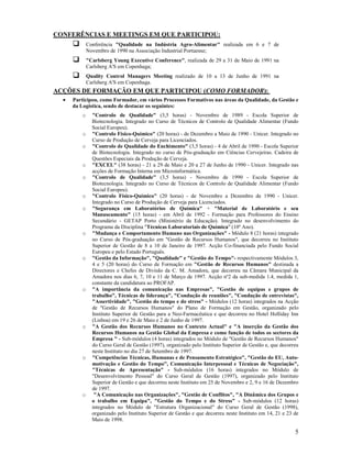 CO FERÊ CIAS E MEETI GS EM QUE PARTICIPOU:
              Conferência "Qualidade na Indústria Agro-Alimentar" realizada em 6 e 7 de
              Novembro de 1990 na Associação Industrial Portuense;
              "Carlsberg Young Executive Conference", realizada de 29 a 31 de Maio de 1991 na
              Carlsberg A'S em Copenhaga;
              Quality Control Managers Meeting realizado de 10 a 13 de Junho de 1991 na
              Carlsberg A'S em Copenhaga.
ACÇÕES DE FORMAÇÃO EM QUE PARTICIPOU (COMO FORMADOR):
  •   Participou, como Formador, em vários Processos Formativos nas áreas da Qualidade, da Gestão e
      da Logística, sendo de destacar os seguintes:
          o     "Controlo de Qualidade" (3,5 horas) - Novembro de 1989 - Escola Superior de
                Biotecnologia. Integrado no Curso de Técnicos de Controlo de Qualidade Alimentar (Fundo
                Social Europeu).
          o     "Controlo Físico-Químico" (20 horas) - de Dezembro a Maio de 1990 - Unicer. Integrado no
                Curso de Produção de Cerveja para Licenciados.
          o     "Controlo de Qualidade do Enchimento" (3,5 horas) - 4 de Abril de 1990 - Escola Superior
                de Biotecnologia. Integrado no curso de Pós-graduação em Ciências Cervejeiras. Cadeira de
                Questões Especiais da Produção de Cerveja.
          o     "EXCEL" (38 horas) - 21 a 29 de Maio e 20 a 27 de Junho de 1990 - Unicer. Integrado nas
                acções de Formação Interna em Microinformática.
          o     "Controlo de Qualidade" (3,5 horas) - Novembro de 1990 - Escola Superior de
                Biotecnologia. Integrado no Curso de Técnicos de Controlo de Qualidade Alimentar (Fundo
                Social Europeu).
          o     "Controlo Físico-Químico" (20 horas) - de Novembro a Dezembro de 1990 - Unicer.
                Integrado no Curso de Produção de Cerveja para Licenciados.
          o     "Segurança em Laboratórios de Química" + "Material de Laboratório e seu
                Manuseamento" (15 horas) - em Abril de 1992 - Formação para Professores do Ensino
                Secundário - GETAP Porto (Ministério da Educação). Integrado no desenvolvimento do
                Programa da Disciplina "Técnicas Laboratoriais de Química" (10º Ano).
          o     "Mudança e Comportamento Humano nas Organizações" - Módulo 8 (21 horas) integrado
                no Curso de Pós-graduação em "Gestão de Recursos Humanos", que decorreu no Instituto
                Superior de Gestão de 8 a 10 de Janeiro de 1997. Acção Co-financiada pelo Fundo Social
                Europeu e pelo Estado Português.
          o     "Gestão da Informação", "Qualidade" e "Gestão do Tempo"- respectivamente Módulos 3,
                4 e 5 (20 horas) do Curso de Formação em "Gestão de Recursos Humanos" destinada a
                Directores e Chefes de Divisão da C. M. Amadora, que decorreu na Câmara Municipal da
                Amadora nos dias 6, 7, 10 e 11 de Março de 1997. Acção nº2 da sub-medida 1.4, medida 1,
                constante da candidatura ao PROFAP.
          o     "A importância da comunicação nas Empresas", "Gestão de equipas e grupos de
                trabalho", Técnicas de liderança", "Condução de reuniões", "Condução de entrevistas",
                "Assertividade", "Gestão do tempo e do stress" - Módulos (12 horas) integrados na Acção
                de "Gestão de Recursos Humanos" do Plano de Formação em Gestão, organizado pelo
                Instituto Superior de Gestão para a Neo-Farmacêutica e que decorreu no Hotel Holliday Inn
                (Lisboa) em 19 e 26 de Maio e 2 de Junho de 1997.
          o     "A Gestão dos Recursos Humanos no Contexto Actual" e "A inserção da Gestão dos
                Recursos Humanos na Gestão Global da Empresa e como função de todos os sectores da
                Empresa " - Sub-módulos (4 horas) integrados no Módulo de "Gestão de Recursos Humanos"
                do Curso Geral de Gestão (1997), organizado pelo Instituto Superior de Gestão e, que decorreu
                neste Instituto no dia 27 de Setembro de 1997.
          o     "Competências Técnicas, Humanas e de Pensamento Estratégico", "Gestão do EU, Auto-
                motivação e Gestão do Tempo", Comunicação Interpessoal e Técnicas de egociação",
                "Técnicas de Apresentação" - Sub-módulos (16 horas) integrados no Módulo de
                "Desenvolvimento Pessoal" do Curso Geral de Gestão (1997), organizado pelo Instituto
                Superior de Gestão e que decorreu neste Instituto em 25 de Novembro e 2, 9 e 16 de Dezembro
                de 1997.
          o      "A Comunicação nas Organizações", "Gestão de Conflitos", "A Dinâmica dos Grupos e
                o trabalho em Equipa", "Gestão do Tempo e do Stress" - Sub-módulos (12 horas)
                integrados no Módulo de "Estrutura Organizacional" do Curso Geral de Gestão (1998),
                organizado pelo Instituto Superior de Gestão e que decorreu neste Instituto em 14, 21 e 23 de
                Maio de 1998.

                                                                                                           5
 