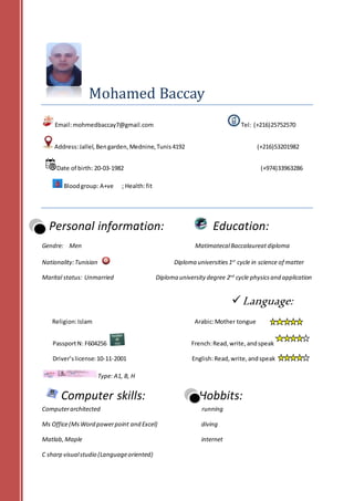 Mohamed Baccay
Email:mohmedbaccay7@gmail.com Tel: (+216)25752570
Address:Jallel, Bengarden,Mednine,Tunis 4192 (+216)53201982
Date of birth: 20-03-1982 (+974)33963286
Bloodgroup: A+ve ; Health:fit
Personal information: Education:
Gendre: Men MatimatecalBaccalaureatdiploma
Nationality:Tunisian Diploma universities1st
cycle in science of matter
Marital status: Unmarried Diploma university degree 2nd
cycle physicsand application
Language:
Religion:Islam Arabic:Mother tongue
PassportN: F604256 French:Read,write, andspeak
Driver’slicense:10-11-2001 English:Read,write,andspeak
Type: A1, B, H
Computer skills: Hobbits:
Computerarchitected running
Ms Office(MsWord powerpoint and Excel) diving
Matlab, Maple internet
C sharp visualstudio (Languageoriented)
 
