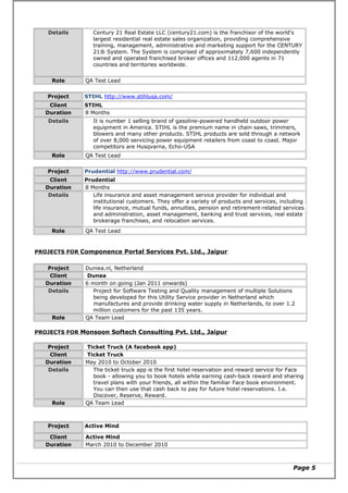 Details Century 21 Real Estate LLC (century21.com) is the franchisor of the world's
largest residential real estate sales organization, providing comprehensive
training, management, administrative and marketing support for the CENTURY
21® System. The System is comprised of approximately 7,600 independently
owned and operated franchised broker offices and 112,000 agents in 71
countries and territories worldwide.
Role QA Test Lead
Project STIHL http://www.stihlusa.com/
Client STIHL
Duration 8 Months
Details It is number 1 selling brand of gasoline-powered handheld outdoor power
equipment in America. STIHL is the premium name in chain saws, trimmers,
blowers and many other products. STIHL products are sold through a network
of over 8,000 servicing power equipment retailers from coast to coast. Major
competitors are Husqvarna, Echo-USA
Role QA Test Lead
Project Prudential http://www.prudential.com/
Client Prudential
Duration 8 Months
Details Life insurance and asset management service provider for individual and
institutional customers. They offer a variety of products and services, including
life insurance, mutual funds, annuities, pension and retirement-related services
and administration, asset management, banking and trust services, real estate
brokerage franchises, and relocation services.
Role QA Test Lead
PROJECTS FOR Componence Portal Services Pvt. Ltd., Jaipur
Project Duniea.nl, Netherland
Client Dunea
Duration 6 month on going (Jan 2011 onwards)
Details Project for Software Testing and Quality management of multiple Solutions
being developed for this Utility Service provider in Netherland which
manufactures and provide drinking water supply in Netherlands, to over 1.2
million customers for the past 135 years.
Role QA Team Lead
PROJECTS FOR Monsoon Softech Consulting Pvt. Ltd., Jaipur
Project Ticket Truck (A facebook app)
Client Ticket Truck
Duration May 2010 to October 2010
Details The ticket truck app is the first hotel reservation and reward service for Face
book - allowing you to book hotels while earning cash-back reward and sharing
travel plans with your friends, all within the familiar Face book environment.
You can then use that cash back to pay for future hotel reservations. I.e.
Discover, Reserve, Reward.
Role QA Team Lead
Project Active Mind
Client Active Mind
Duration March 2010 to December 2010
Page 5
 