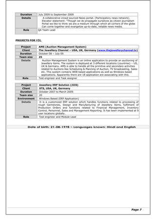 Duration July 2009 to September 2009
Details A collaborative crowd sourced News portal. (Participatory news network).
Elevator statement: “Though we do propagate ourselves as citizen journalism
Portal we like to think we are a medium through which all corners of the globe
Can come together and evangelize up-to-date, reliable news media.
Role QA Team Lead
PROJECTS FOR VSL
Project AMS (Auction Management System)
Client The Jewellery Channel – USA, UK, Germany (www.thejewellerychannel.tv)
Duration October 08 – July 09
Team size 25
Details Auction Management System is an online application to provide an auctioning of
Jewellery items. The system is deployed at 3 different locations (countries) – US,
UK & Germany. AMS is able to handle all the primitive and secondary activities
related to Auctions like Scheduling & Planning of Auction, TV broadcasting, Sales
etc. This system contains WEB based applications as well as Windows based
applications. Apparently there are 18 application are associating with this.
Role Test engineer and Task assigner
Project Jewellery ERP Solution (JIIS)
Client STS, USA, UK, Germany
Duration October 2007 to March 2009
Team size 20
Environment Windows Based (ERP Application)
Details It is a customized ERP solution which handles functions related to processing of
rough Gemstones, Design and Manufacturing of Jewellery items, fulfilment of
Production Orders and functions related to Financial Management, Inventory
Control, Personnel, Sales and Management Reporting. It has been implemented at 9
user locations globally.
Role Test engineer and Module Lead
Date of birth: 21-08-1978 ~ Languages known: Hindi and English
Page 7
 
