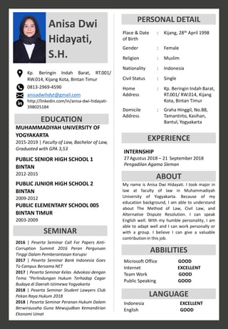 Anisa Dwi
Hidayati,
S.H.
Kp. Beringin Indah Barat, RT.001/
RW.014, Kijang Kota, Bintan Timur
0813-2969-4590
anisadwihdyt@gmail.com
http://linkedin.com/in/anisa-dwi-hidayati-
398025184
EDUCATION
MUHAMMADIYAH UNIVERSITY OF
YOGYAKARTA
2015-2019 | Faculty of Law, Bachelor of Law,
Graduated with GPA 3,53
PUBLIC SENIOR HIGH SCHOOL 1
BINTAN
2012-2015
PUBLIC JUNIOR HIGH SCHOOL 2
BINTAN
2009-2012
PUBLIC ELEMENTARY SCHOOL 005
BINTAN TIMUR
2003-2009
SEMINAR
PERSONAL DETAIL
INTERNSHIP
27 Agustus 2018 – 21 September 2018
Pengadilan Agama Sleman
ABOUT
ABBILITIES
Microsoft Office GOOD
Internet EXCELLENT
Team Work GOOD
Public Speaking GOOD
EXPERIENCE
Place & Date
of Birth
: Kijang, 28th April 1998
Gender : Female
Religion : Muslim
Nationality : Indonesia
Civil Status : Single
Home
Address
: Kp. Beringin Indah Barat,
RT.001/ RW.014, Kijang
Kota, Bintan Timur
Domicile
Address
: Graha Hinggil, No.B8,
Tamantirto, Kasihan,
Bantul, Yogyakarta
My name is Anisa Dwi Hidayati. I took major in
law at faculty of law in Muhammadiyah
University of Yogyakarta. Because of my
education background, I am able to understand
about The Method of Law, Civil Law, and
Alternative Dispute Resolution. I can speak
English well. With my humble personality, I am
able to adapt well and I can work personally or
with a group. I believe I can give a valuable
contribution in this job.
LANGUAGE
Indonesia EXCELLENT
English GOOD
2016 | Peserta Seminar Call For Papers Anti-
Corruption Summit 2016 Peran Perguruan
Tinggi Dalam Pemberantasan Korupsi
2017 | Peserta Seminar Bank Indonesia Goes
To Campus Bersama NET
2017 | Peserta Seminar Kelas Advokasi dengan
Tema “Perlindungan Hukum Terhadap Cagar
Budaya di Daerah Istimewa Yogyakarta
2018 | Peserta Seminar Student Lawyers Club
Pekan Raya Hukum 2018
2018 | Peserta Seminar Peranan Hukum Dalam
Berwirausaha Guna Mewujudkan Kemandirian
Ekonomi Umat
 