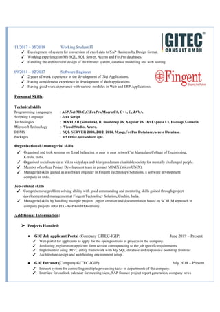11/2017 – 05/2019 Working Student IT
✓ Development of system for conversion of excel data to SAP Business by Design format.
✓ Working experience on My SQL, SQL Server, Access and FoxPro databases.
✓ Handling the architectural design of the Intranet system, database modelling and web hosting.
09/2014 – 02/2017 Software Engineer
✓ 2 years of work experience in the development of .Net Applications.
✓ Having considerable experience in development of Web applications.
✓ Having good work experience with various modules in Web and ERP Applications.
Personal Skills​:
Technical skills
Programming Languages :​ ASP.Net MVC,C,FoxPro,Macro,C#, C++, C, JAVA​.
Scripting Language : ​Java Script​.
Technologies :​ MATLAB (Simulink), R, Bootstrap JS, Angular JS, DevExpress UI, Hadoop,Xamarin​.
Microsoft Technology : ​Visual Studio, Azure.
DBMS : ​SQL SERVER 2008, 2012, 2014, Mysql,FoxPro Database,Access Database​.
Packages​ : ​MS Office,SpreadsheetLight.
​Organisational / managerial skills
✓ Organised and took seminar on 'Load balancing in peer to peer network' at Mangalam College of Engineering,
Kerala, India.
✓ Organised social service at Vikas vidyalaya and Mariyasadanam charitable society for mentally challenged people.
✓ Member of college Project Development team in project MINIX (Micro UNIX).
✓ Managerial skills gained as a software engineer in Fingent Technology Solutions, a software development
company in India.
Job-related skills
✓ Comprehensive problem solving ability with good commanding and mentoring skills gained through project
development and management at Fingent Technology Solution, Cochin, India.
✓ Managerial skills by handling multiple projects ,report creation and documentation based on SCRUM approach in
company projects at GITEC-IGIP GmbH,Germany.
Additional Information​:
➢ Projects Handled:
● GIC Job applicant Portal (​Company GITEC-IGIP) June 2019 – Present.
✓ Web portal for applicants to apply for the open positions in projects in the company.
✓ Job listing, registration applicant form section corresponding to the job specific requirements.
✓ Implemented using MVC entity framework with My SQL database and responsive bootstrap frontend.
✓ Architecture design and web hosting environment setup .
● GIC Intranet (​Company GITEC-IGIP) July 2018 – Present.
✓ Intranet system for controlling multiple processing tasks in departments of the company.
✓ Interface for outlook calendar for meeting view, SAP finance project report generation, company news
 
