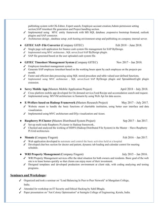 publishing system with CK-Editor, Expert search, Employee account creation,Admin permission setting
section,SAP timesheet file generation and Project handling section.
✓ Implemented using MVC entity framework with MS SQL database ,responsive bootstrap frontend, outlook
plugins and SAP connector.
✓ Architecture design , database setup ,web hosting environment setup and publishing on company internal server.
● GITEC SAP- File Converter (​Company GITEC) Feb 2018 – June 2018.
✓ Single page web application for finance cash system file management for SAP ByDesign.
✓ Implemented using MVC architecture , SQL server,Excel SAP ​ByDesign plugin​.
✓ SAP file generated based on the user uploaded cash system file.
● GITEC Timesheet Management System (​Company GITEC) Nov 2017 – Jan 2018.
✓ Employee timesheet management system.
✓ Generate SAP employee timesheet based on the working hours spent by each employee on the projects per
month.
✓ Faster and efficient data processing using SQL stored procedure and table valued user defined functions.
✓ Implemented using MVC architecture , SQL server,Excel SAP ​ByDesign plugin and SpreadsheetLight plugin
extension.
● Servy Mobile App ​(Masters Mobile Application Project) April 2018 – July 2018.
✓ Cross platform mobile app developed for On demand service,Food Recipe and accomodation search and request.
✓ Implemented using MVVM architecture in Xamarin by using Web Api for data access.
● E-Welfare based on Hadoop Framework​ (​Masters Research Project) May 2017 – July 2017.
✓ Website meant to handle the basic functions of charitable institution, using better user interface and data
visualization.
✓ Implemented using MVC architecture and D3js visualization and Azure.
● Raspberry Pi Cluster (​Masters Distributed System Project) Sep 2017 – Jan 2017.
✓ Set-up multi node Raspberry Pi cluster in Hadoop framework..
✓ Checked and analyzed the working of HDFS (Hadoop Distributed File System) in the Master – Slave Raspberry
Pi Grid architecture.
● Monnie (​Company Fingent) Feb 2016 – Jan 2017.
✓ Web application developed to ​automate and control the basic activities held at a hospital
✓ Developed chat box section for doctor and patient, dynamic tab loading and calendar control for meeting
schedule.
● WRI Property Management​ ​(​Company Fingent) July 2015 – Jan 2016.
✓ WRI Property Management services offer the ideal situation for both owners and residents. Basic goal of the web
site is to lease homes quickly so that clients can enjoy more of their investment.
✓ Designed templates and developed production environment at client side, with coding analyzing and testing
programs.
Seminars and Workshops​:
✓ Organized and took a seminar on “Load Balancing In Peer to Peer Network" at Mangalam College,
India.
✓ Attended for workshop on IT Security and Ethical Hacking by Sahil Bhagla.
✓ Paper presentation on "Ant Colony Optimisation" at Saintgits College of Engineering, Kerala, India.
 