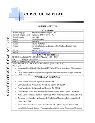 CURRICULUM VITAE
CURRICULUM VITAE
DATA PRIBADI
Nama Lengkap Anju Nofarof Hasudungan, S.Pd
Tempat,Tanggal Lahir Bengkulu, 18 Nopember 1992
Jenis Kelamin Laki-laki
Status Belum Menikah
Umur 24 Tahun
Agama Kristen Protestan
Alamat Jln. Cipta Karya, Gg. Lengkepe, No.4A, Kec.Tampan, Kota
Pekanbaru
No.HP 085356739476
Email anjunofarof@gmail.com
RIWAYAT PENDIDIKAN
SDN 036 Bengkulu (2001), SDN 016 Pekanbaru (2001-2005)
SMPN 21 Pekanbaru (2005-2008)
SMAN 12 Pekanbaru (2008-2011)
UNIVERSITAS RIAU, FKIP Prodi. Pendidikan Sejarah (2011-2015)
IPK = 3, 74
 Mahasiswa Pendidikan Profesi Guru (PPG) Sejarah Universitas Sanata Dharma tahun
2017.
 Calon Mahasiswa Pascasarjana Ilmu Sejarah Universitas Indonesia dengan Beasiswa
LPDP Tahun 2016
PENGALAMAN ORGANISASI
 Ketua Umum Olimpiade Sejarah III Tahun 2014
 Kadiv. Sosial Dan Politik Hima Prodi Pend. Sejarah 2012/2013
 Pendiri danKadiv. Kurikulum Riau Mengajar 2012/2014
 Sekdiv Humas Hima Pend. Sejarah Dan Pemred Buletin Hima Sejarah “Jas Merah”.
 Wakil Ketua Campus Generation Fellowship (CGF) Kota Pekanbaru Tahun2014-2015
 Wartawan Lembaga Pers Mahasiswa (LPM) Bahana Mahasiswa Universitas Riau 2
Tahun 2012-2014
 Ketua Pelaksana Pelatihan Karya Tulis Ilmiah (PKTI) Hima Sejarah Tahun 2012
 Mewakili Kelompok Kukerta (Penanggung Jawab) Universitas Riau Untuk Menerima
 