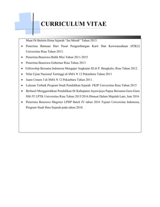CURRICULUM VITAE
Muat Di Buletin Hima Sejarah “Jas Merah” Tahun 2013.
 Penerima Bantuan Dari Pusat Pengembangan Karir Dan Kewirausahaan (P2K2)
Universitas Riau Tahun 2013.
 Penerima Beasiswa Bidik Misi Tahun 2011-2015
 Penerima Beasiswa Gubernur Riau Tahun 2013
 Fellowship Bersama Indonesia Mengajar Angkatan III di P. Bengkalis, Riau Tahun 2012.
 Nilai Ujian Nasional Tertinggi di SMA N 12 Pekanbaru Tahun 2011
 Juara Umum 3 di SMA N 12 Pekanbaru Tahun 2011.
 Lulusan Terbaik Program Studi Pendidikan Sejarah FKIP Universitas Riau Tahun 2015
 Berhasil Menggairahkan Pendidikan Di Kabupaten Jayawijaya Papua Bersama Guru-Guru
SM-3T LPTK Universitas Riau Tahun 2015/2016 Dimuat Dalam Majalah Lani, Juni 2016
 Penerima Beasiswa Magister LPDP Batch IV tahun 2016 Tujuan Universitas Indonesia,
Program Studi Ilmu Sejarah pada tahun 2018.
 