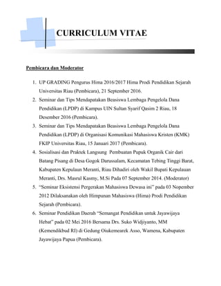 CURRICULUM VITAE
Pembicara dan Moderator
1. UP GRADING Pengurus Hima 2016/2017 Hima Prodi Pendidikan Sejarah
Universitas Riau (Pembicara), 21 September 2016.
2. Seminar dan Tips Mendapatakan Beasiswa Lembaga Pengelola Dana
Pendidikan (LPDP) di Kampus UIN Sultan Syarif Qasim 2 Riau, 18
Desember 2016 (Pembicara).
3. Seminar dan Tips Mendapatakan Beasiswa Lembaga Pengelola Dana
Pendidikan (LPDP) di Organisasi Komunikasi Mahasiswa Kristen (KMK)
FKIP Universitas Riau, 15 Januari 2017 (Pembicara).
4. Sosialisasi dan Praktek Langsung Pembuatan Pupuk Organik Cair dari
Batang Pisang di Desa Gogok Darussalam, Kecamatan Tebing Tinggi Barat,
Kabupaten Kepulaun Meranti, Riau Dihadiri oleh Wakil Bupati Kepulauan
Meranti, Drs. Masrul Kasmy, M.Si Pada 07 September 2014. (Moderator)
5. “Seminar Eksistensi Pergerakan Mahasiswa Dewasa ini” pada 03 Nopember
2012 Dilaksanakan oleh Himpunan Mahasiswa (Hima) Prodi Pendidikan
Sejarah (Pembicara).
6. Seminar Pendidikan Daerah “Semangat Pendidikan untuk Jayawijaya
Hebat” pada 02 Mei 2016 Bersama Drs. Suko Widjiyanto, MM
(Kemendikbud RI) di Gedung Oiukemearek Asso, Wamena, Kabupaten
Jayawijaya Papua (Pembicara).
 