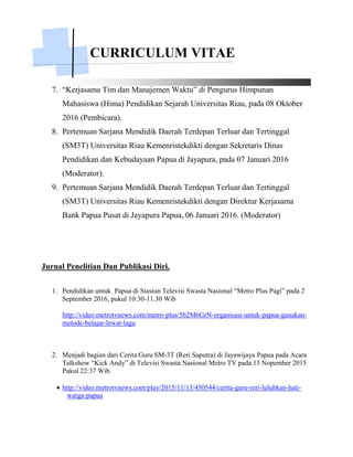 CURRICULUM VITAE
7. “Kerjasama Tim dan Manajemen Waktu” di Pengurus Himpunan
Mahasiswa (Hima) Pendidikan Sejarah Universitas Riau, pada 08 Oktober
2016 (Pembicara).
8. Pertemuan Sarjana Mendidik Daerah Terdepan Terluar dan Tertinggal
(SM3T) Universitas Riau Kemenristekdikti dengan Sekretaris Dinas
Pendidikan dan Kebudayaan Papua di Jayapura, pada 07 Januari 2016
(Moderator).
9. Pertemuan Sarjana Mendidik Daerah Terdepan Terluar dan Tertinggal
(SM3T) Universitas Riau Kemenristekdikti dengan Direktur Kerjasama
Bank Papua Pusat di Jayapura Papua, 06 Januari 2016. (Moderator)
Jurnal Penelitian Dan Publikasi Diri.
1. Pendidikan untuk Papua di Stasiun Televisi Swasta Nasional “Metro Plus Pagi” pada 2
September 2016, pukul 10:30-11.30 Wib
http://video.metrotvnews.com/metro-plus/5b2M6GrN-organisasi-untuk-papua-gunakan-
metode-belajar-lewat-lagu
2. Menjadi bagian dari Cerita Guru SM-3T (Reri Saputra) di Jayawijaya Papua pada Acara
Talkshow “Kick Andy” di Televisi Swasta Nasional Metro TV pada 13 Nopember 2015
Pukul 22:37 Wib.
 http://video.metrotvnews.com/play/2015/11/13/450544/cerita-guru-reri-luluhkan-hati-
warga-papua
 