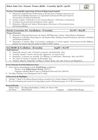 Dabur India Ltd – Summer Trainee (Delhi - 2 months) Apr’10 – Jun’10
Summer Internship:Re-engineering of Financial Reporting Standards
 Preparation, Implementation & Reviewing of the blue print of financial statements and
brand-wise profitability statements to be uploaded in customized SAP system based on
best practices and industry benchmarks
 Variance Analysis of Profit & Loss A/C between Manual vs. SAP system at brand levels
 To prepare the key performance indicators and its analysis
 Discussion of Results and Analysis: Reviewing the effectiveness of the proposed system
and recommendation
Harsha Consortium Pvt. Ltd (Kolkata - 19 months) Nov’07 – May’09
Finance Executive
 Preparation ofFinancial Statements and analysis, MIS Reporting, Variance Analysis Reports, Budgeting.
 Preparation of Detailed Project Reports and Business Plans including Financial Projections and liaison with Banks
and Financial Institutions
 Preparation of minutes, filing of documents, maintenance of various registers, Annual reports & Due Diligence
function for various corporate entities in relation to ROC matters
G.C.SHAW & Co (Kolkata - 28 months) Aug’05 – Nov’07
Audit Assistant
 Statutory& Internal audit of Limited companies and Partnership firms
 Verifying Internal Controls and provide suggestions for improvement
 Preparation of Income tax returns& Tax Planning for Individuals, Partnership firms and HUFs
 Tax Audit of Limited Companies & Partnership firm
 Valuation Reports, Preparation & filing of Annual Return and other Forms as per Regulations
Extra Curricular Activities &Interest Areas
 Active interest and participation in the Social Sector contribution
 Member of the Indian Cancer Society (2002-07)
 Organizer ofMedical Relief Camps of Shaktipada Memorial Trust (2004-06)
 Traveling, Trekking, Event Management and Cooking
Achievements & Highlights
 All India 7th Rank in Tax Return Preparer Scheme awarded by Ex Finance Minister P.Chiddambaram;
 Won K.V.Chandramauli Award for scoring highest marks in Mathematics paper in CA PE-I Examination;
Personal Details
Father’s Name : Dr. RamendraNathDate of Birth: 14th March 1984
Sex/Status : Male/Married Languages : English, Hindi, Bengali
 