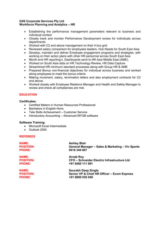 G4S Corporate Services Pty Ltd
Workforce Planning and Analytics – HR
 Establishing the performance management parameters relevant to business and
individual context
 Closely track and monitor Performance Development review for individuals across
departments
 Worked with C2 and above management on their 4 box grid
 Reviewed salary comparison for employees leaders, Hub Heads for South East Asia
 Develop, maintain and deliver Employee engagement programs and strategies, with
working on their action plans with other HR personnel across South East Asia
 Month end HR reporting’s, Dashboards send to HR Asia Middle East (AME).
 Worked on South Asia data on HR Technology Review, HR Data Capture
 Streamlined HR minimum standard processes along with Group HR & AME
 Prepared Bonus non-financial objectives for individual across business and worked
along employees to meet the bonus criteria
 Making increment, salary, termination letters and also employment contracts for C2
and above.
 Worked closely with Employee Relations Manager and Health and Safety Manager to
review and check all compliances are met.
EDUCATION
Certificates:
 Certified Maters in Human Resources Professional
 Bachelors in English Hons
 Tele Skills Achievement – Customer Service
 Introductory Accounting – Advanced MYOB software
Software Training:
 Microsoft Excel Intermediate
 Outlook 2000
REFEREES
NAME: Ashley Blair
POSITION: General Manager – Sales & Marketing – Viv Sports
PHONE: 0418 344 607
NAME: Arnab Roy
POSITION: CFO – Schneider Electric Infrastructure Ltd
PHONE: +91 9560 111 991
NAME: Saurabh Deep Singla
POSITION: Senior VP & Chief HR Officer – Ecom Express
PHONE: +91 8800 930 049
 