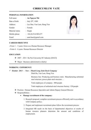 CIRRICUMLUM VATE
PERSONAL INFORMATION
Full name : An Nguyen Thi
Date of birth : July 29th
, 1989
Address: : Lac Dao, Van Lam, Hung Yen
Gender : Female
Material status : Single
Mobile phone : +84 (0) 914.989.677
Email : annt.haui@gmail.com
CAREER OBJECTIVE
- From 1 – 3 years: Grow as a Human Resouces Manager
- Form 4 – 6 years: Human Resouces Director
EDUCATION
 2007 – 2011 Ha Noi University Of Industry (HAUI)
 Major: Business administrative (fairly)
WORKING EXPERIENCE
 October 2013 – Now : Thanh Long Joint Stock Company
Dinh Du, Van Lam, Hung Yen
Business line: Producing and business steel, Manufacturing unlimited
steel structure, power plant steel structure….
Total employees of company : 800 people
Total employees of unlimited steel structure factory: 120 people
 Position : Human Resources Specialist and Admin Deputy General Director
 Responsibilities :
• Manage recruitment of the company:
1. Research proposal, complete recruitment process efficiently and in accordance
with Company policy;
2. Prepare and implement recruitment plans follow the recruitment process:
3. Integrated HR needs on the basis of departmental objectives or results of
human resource planners determine the amount and conditions of
employment.
 