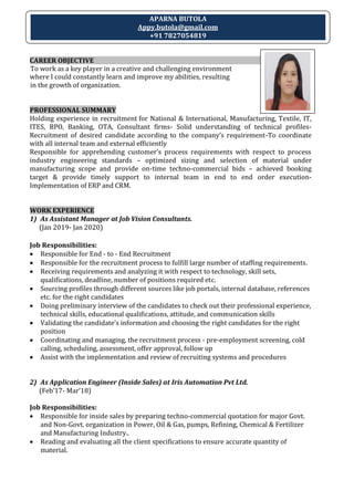 CAREER OBJECTIVE
To work as a key player in a creative and challenging environment
where I could constantly learn and improve my abilities, resulting
in the growth of organization.
PROFESSIONAL SUMMARY
Holding experience in recruitment for National & International, Manufacturing, Textile, IT,
ITES, BPO, Banking, OTA, Consultant firms- Solid understanding of technical profiles-
Recruitment of desired candidate according to the company’s requirement-To coordinate
with all internal team and external efficiently
Responsible for apprehending customer’s process requirements with respect to process
industry engineering standards – optimized sizing and selection of material under
manufacturing scope and provide on-time techno-commercial bids – achieved booking
target & provide timely support to internal team in end to end order execution-
Implementation of ERP and CRM.
WORK EXPERIENCE
1) As Assistant Manager at Job Vision Consultants.
(Jan 2019- Jan 2020)
Job Responsibilities:
 Responsible for End - to - End Recruitment
 Responsible for the recruitment process to fulfill large number of staffing requirements.
 Receiving requirements and analyzing it with respect to technology, skill sets,
qualifications, deadline, number of positions required etc.
 Sourcing profiles through different sources like job portals, internal database, references
etc. for the right candidates
 Doing preliminary interview of the candidates to check out their professional experience,
technical skills, educational qualifications, attitude, and communication skills
 Validating the candidate’s information and choosing the right candidates for the right
position
 Coordinating and managing, the recruitment process - pre-employment screening, cold
calling, scheduling, assessment, offer approval, follow up
 Assist with the implementation and review of recruiting systems and procedures
2) As Application Engineer (Inside Sales) at Iris Automation Pvt Ltd.
(Feb’17- Mar’18)
Job Responsibilities:
 Responsible for inside sales by preparing techno-commercial quotation for major Govt.
and Non-Govt. organization in Power, Oil & Gas, pumps, Refining, Chemical & Fertilizer
and Manufacturing Industry..
 Reading and evaluating all the client specifications to ensure accurate quantity of
material.
APARNA BUTOLA
Appy.butola@gmail.com
+91 7827054819
 