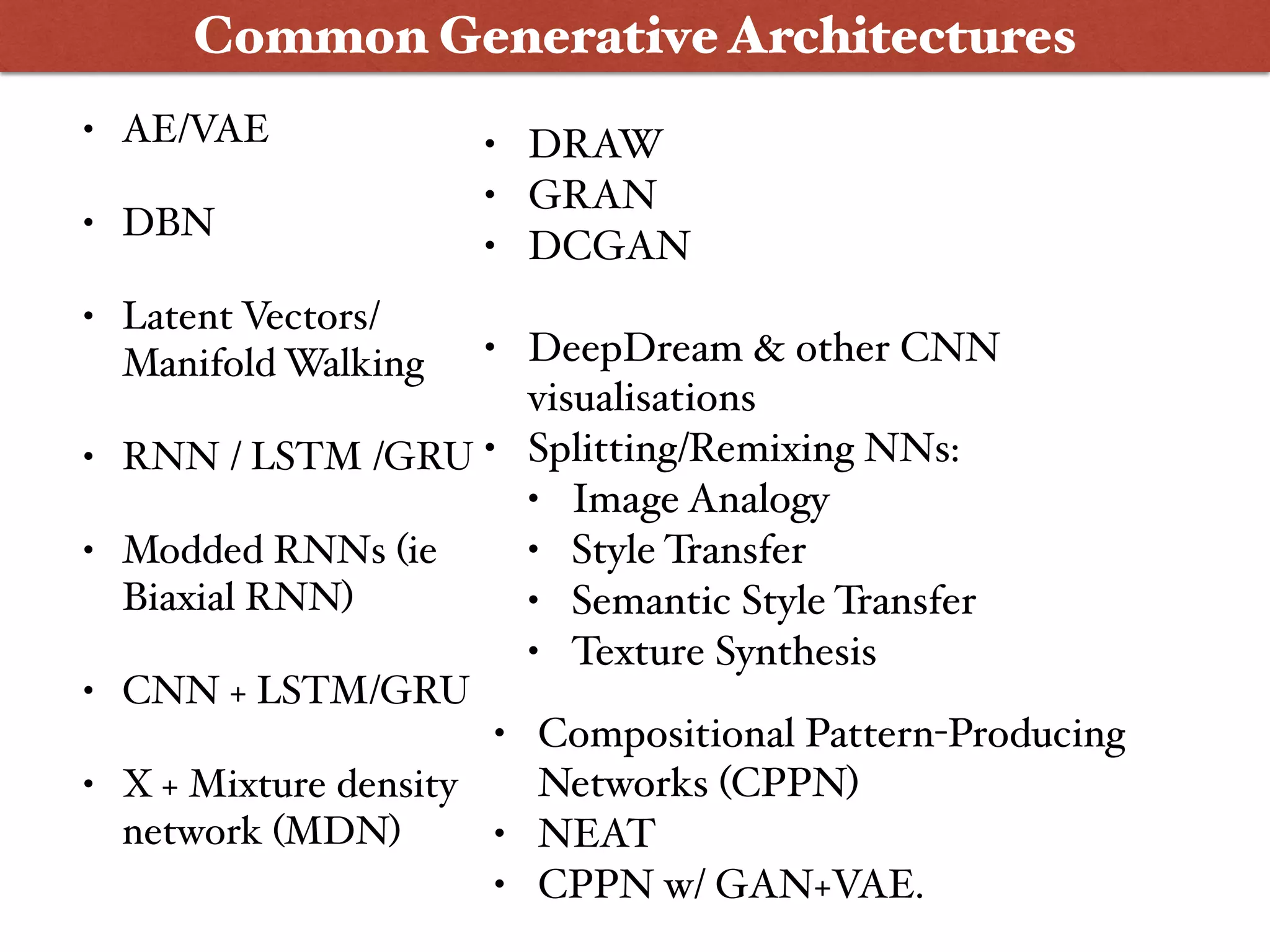 • AE/VAE
• DBN
• Latent Vectors/
Manifold Walking
• RNN / LSTM /GRU
• Modded RNNs (ie
Biaxial RNN)
• CNN + LSTM/GRU
• X + Mixture density
network (MDN)
Common Generative Architectures
• DRAW
• GRAN
• DCGAN
• DeepDream & other CNN
visualisations
• Splitting/Remixing NNs:
• Image Analogy
• Style Transfer
• Semantic Style Transfer
• Texture Synthesis
• Compositional Pattern-Producing
Networks (CPPN)
• NEAT
• CPPN w/ GAN+VAE.
 