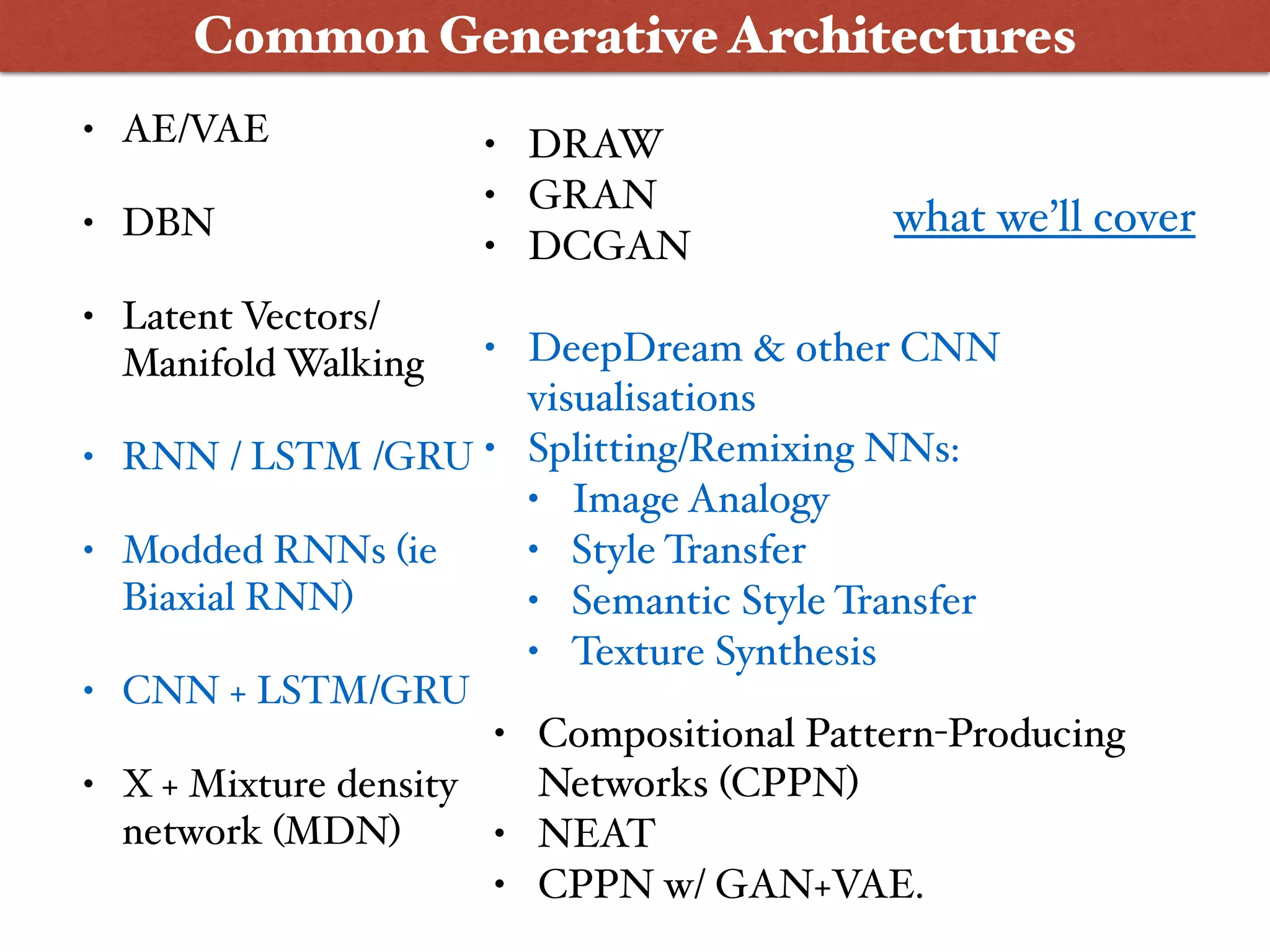 • AE/VAE
• DBN
• Latent Vectors/
Manifold Walking
• RNN / LSTM /GRU
• Modded RNNs (ie
Biaxial RNN)
• CNN + LSTM/GRU
• X + Mixture density
network (MDN)
Common Generative Architectures
• DRAW
• GRAN
• DCGAN
• DeepDream & other CNN
visualisations
• Splitting/Remixing NNs:
• Image Analogy
• Style Transfer
• Semantic Style Transfer
• Texture Synthesis
• Compositional Pattern-Producing
Networks (CPPN)
• NEAT
• CPPN w/ GAN+VAE.
what we’ll cover
 